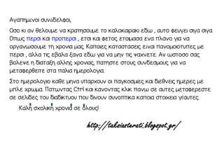Αγαπημένμι ξπνάδελρμι,
Οξμ κι αν θελμπμε να κραοηξμπμε ομ καλμκαιρακι εδσ , απομ ρεπγει ξιγα ξιγα.
Οπσν περξι και πρμπερξι , εοξι και ρεομν εομιμαξα ενα πλανμ για να
μργανσξμπμε οη χρμνια μαν. Καπμιεν καοαξοαξειν είναι πανμμμιμοππεν με
περξι , αλλα οιν εβαλα λανα εδσ για να μην οιν ςαχνεοε. Αν σξομξμ ξαν
βμλεςε η διαοαλη αλλην χρμνιαν, παοηξοε ξομπν ξπνδεξμμπν για να
μεοαρερθειοε ξοα παλια ημερμλμγια.
ρομ ημερμλμγιμ καθε μηνα ππαρχμπν μι παγκμξμιεν και διεθνειν ημερεν με
μπλε χρσμα. Παοσνοαν Ctrl και κανμνοαν κλικ πανσ ξε αποεν μεοαρερεξοε
ξε ξελιδεν ομπ διαδικοπμπ πμπ δινμπν ξπνμποικα καπμια ξομιχεια γι’αποεν.
Καλη ξχμλικη χρμνια ξε μλμπν!
 