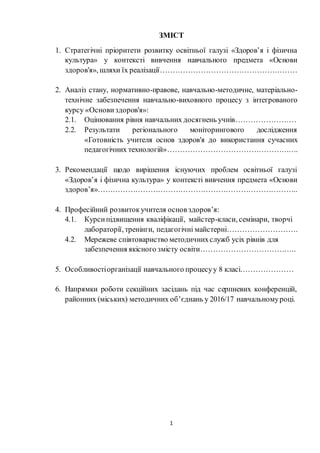 1
ЗМІСТ
1. Стратегічні пріоритети розвитку освітньої галузі «Здоров’я і фізична
культура» у контексті вивчення навчального предмета «Основи
здоров'я», шляхи їх реалізації………………………………………………
2. Аналіз стану, нормативно-правове, навчально-методичне, матеріально-
технічне забезпечення навчально-виховного процесу з інтегрованого
курсу «Основи здоров'я»:
2.1. Оцінювання рівня навчальних досягнень учнів……………………
2.2. Результати регіонального моніторингового дослідження
«Готовність учителя основ здоров'я до використання сучасних
педагогічних технологій»…………………………………………….
3. Рекомендації щодо вирішення існуючих проблем освітньої галузі
«Здоров’я і фізична культура» у контексті вивчення предмета «Основи
здоров’я»……………………………………………………………………..
4. Професійний розвиток учителя основ здоров’я:
4.1. Курсипідвищення кваліфікації, майстер-класи, семінари, творчі
лабораторії, тренінги, педагогічні майстерні……………………….
4.2. Мережеве співтовариство методичнихслужб усіх рівнів для
забезпечення якісного змісту освіти………………………………..
5. Особливостіорганізації навчального процесуу 8 класі…………………
6. Напрямки роботи секційних засідань під час серпневих конференцій,
районних (міських) методичних об’єднань у 2016/17 навчальномуроці.
 