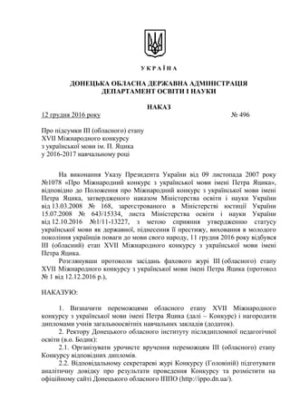 У К Р А Ї Н А
ДОНЕЦЬКА ОБЛАСНА ДЕРЖАВНА АДМІНІСТРАЦІЯ
ДЕПАРТАМЕНТ ОСВІТИ І НАУКИ
НАКАЗ
12 грудня 2016 року № 496
Про підсумки ІІІ (обласного) етапу
XVIІ Міжнародного конкурсу
з української мови ім. П. Яцика
у 2016-2017 навчальному році
На виконання Указу Президента України від 09 листопада 2007 року
№1078 «Про Міжнародний конкурс з української мови імені Петра Яцика»,
відповідно до Положення про Міжнародний конкурс з української мови імені
Петра Яцика, затвердженого наказом Міністерства освіти і науки України
від 13.03.2008 № 168, зареєстрованого в Міністерстві юстиції України
15.07.2008 № 643/15334, листа Міністерства освіти і науки України
від 12.10.2016 №1/11-13227, з метою сприяння утвердженню статусу
української мови як державної, піднесення її престижу, виховання в молодого
покоління українців поваги до мови свого народу, 11 грудня 2016 року відбувся
ІІІ (обласний) етап ХVІІ Міжнародного конкурсу з української мови імені
Петра Яцика.
Розглянувши протоколи засідань фахового журі ІІІ (обласного) етапу
ХVІІ Міжнародного конкурсу з української мови імені Петра Яцика (протокол
№ 1 від 12.12.2016 р.),
НАКАЗУЮ:
1. Визначити переможцями обласного етапу ХVІІ Міжнародного
конкурсу з української мови імені Петра Яцика (далі – Конкурс) і нагородити
дипломами учнів загальноосвітніх навчальних закладів (додаток).
2. Ректору Донецького обласного інституту післядипломної педагогічної
освіти (в.о. Бодик):
2.1. Організувати урочисте вручення переможцям ІІІ (обласного) етапу
Конкурсу відповідних дипломів.
2.2. Відповідальному секретареві журі Конкурсу (Головіній) підготувати
аналітичну довідку про результати проведення Конкурсу та розмістити на
офіційному сайті Донецького обласного ІППО (http://ippo.dn.ua/).
 