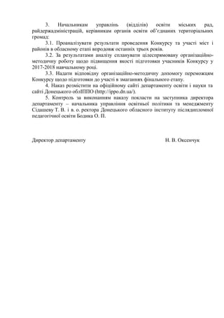 3. Начальникам управлінь (відділів) освіти міських рад,
райдержадміністрацій, керівникам органів освіти об’єднаних територіальних
громад:
3.1. Проаналізувати результати проведення Конкурсу та участі міст і
районів в обласному етапі впродовж останніх трьох років.
3.2. За результатами аналізу спланувати цілеспрямовану організаційно-
методичну роботу щодо підвищення якості підготовки учасників Конкурсу у
2017-2018 навчальному році.
3.3. Надати відповідну організаційно-методичну допомогу переможцям
Конкурсу щодо підготовки до участі в змаганнях фінального етапу.
4. Наказ розмістити на офіційному сайті департаменту освіти і науки та
сайті Донецького облІППО (http://ippo.dn.ua/).
5. Контроль за виконанням наказу покласти на заступника директора
департаменту – начальника управління освітньої політики та менеджменту
Сідашеву Т. В. і в. о. ректора Донецького обласного інституту післядипломної
педагогічної освіти Бодика О. П.
Директор департаменту Н. В. Оксенчук
 