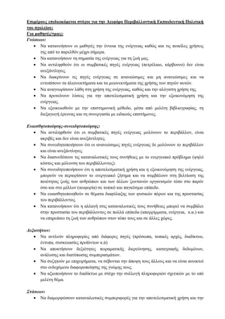 Επιμέρους επιδιωκόμενοι στόχοι για την Αειφόρο Περιβαλλοντική Εκπαιδευτική Πολιτική
του σχολείου:
Για μαθητές/τριες:
Γνώσεων:
 Να κατανοήσουν οι μαθητές την έννοια της ενέργειας καθώς και τις ποικίλες χρήσεις
της από το παρελθόν μέχρι σήμερα.
 Να κατανοήσουν τη σημασία της ενέργειας για τη ζωή μας.
 Να αντιληφθούν ότι οι συμβατικές πηγές ενέργειας (πετρέλαιο, κάρβουνο) δεν είναι
ανεξάντλητες.
 Να διακρίνουν τις πηγές ενέργειας σε ανανεώσιμες και μη ανανεώσιμες και να
εντοπίσουν τα πλεονεκτήματα και τα μειονεκτήματα της χρήσης των πηγών αυτών.
 Να αναγνωρίσουν λάθη στη χρήση της ενέργειας, καθώς και την αλόγιστη χρήση της.
 Να προτείνουν λύσεις για την αποτελεσματική χρήση και την εξοικονόμηση της
ενέργειας.
 Να εξοικειωθούν με την επιστημονική μέθοδο, μέσα από μελέτη βιβλιογραφίας, τη
διεξαγωγή έρευνας και τη συνεργασία με ειδικούς επιστήμονες.
Ευαισθητοποίησης-συνειδητοποίησης:
 Να αντιληφθούν ότι οι συμβατικές πηγές ενέργειας μολύνουν το περιβάλλον, είναι
ακριβές και δεν είναι ανεξάντλητες.
 Να συνειδητοποιήσουν ότι οι ανανεώσιμες πηγές ενέργειας δε μολύνουν το περιβάλλον
και είναι ανεξάντλητες.
 Να διασυνδέσουν τις καταναλωτικές τους συνήθειες με το ενεργειακό πρόβλημα (ψηλό
κόστος και μόλυνση του περιβάλλοντος).
 Να συνειδητοποιήσουν ότι η αποτελεσματική χρήση και η εξοικονόμηση της ενέργειας,
μπορούν να περιορίσουν το ενεργειακό ζήτημα και να συμβάλουν στη βελτίωση της
ποιότητας ζωής των ανθρώπων και των άλλων ζωντανών οργανισμών τόσο στο παρόν
όσο και στο μέλλον (αειφορία) σε τοπικό και παγκόσμιο επίπεδο.
 Να ευαισθητοποιηθούν σε θέματα διαφύλαξης των φυσικών πόρων και της προστασίας
του περιβάλλοντος.
 Να κατανοήσουν ότι η αλλαγή στις καταναλωτικές τους συνήθειες μπορεί να συμβάλει
στην προστασία του περιβάλλοντος σε πολλά επίπεδα (απορρίμματα, ενέργεια, κ.α.) και
να επηρεάσει τη ζωή των ανθρώπων στον τόπο τους και σε άλλες χώρες.
Δεξιοτήτων:
 Να αντλούν πληροφορίες από διάφορες πηγές (πρόσωπα, τοπικές αρχές, διαδίκτυο,
έντυπα, συσκευασίες προϊόντων κ.ά)
 Να αποκτήσουν δεξιότητες πειραματικής διερεύνησης, καταγραφής δεδομένων,
ανάλυσης και διατύπωσης συμπερασμάτων.
 Να συζητούν με επιχειρήματα, να σέβονται την άποψη τους άλλους και να είναι ανοικτοί
στο ενδεχόμενο διαφοροποίησης της γνώμης τους.
 Να αξιοποιήσουν το διαδίκτυο με στόχο την συλλογή πληροφοριών σχετικών με το υπό
μελέτη θέμα.
Στάσεων:
 Να διαμορφώσουν καταναλωτικές συμπεριφορές για την αποτελεσματική χρήση και την
 