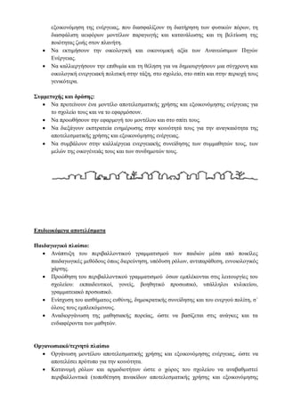 εξοικονόμηση της ενέργειας, που διασφαλίζουν τη διατήρηση των φυσικών πόρων, τη
διασφάλιση αειφόρων μοντέλων παραγωγής και κατανάλωσης και τη βελτίωση της
ποιότητας ζωής στον πλανήτη.
 Να εκτιμήσουν την οικολογική και οικονομική αξία των Ανανεώσιμων Πηγών
Ενέργειας.
 Να καλλιεργήσουν την επιθυμία και τη θέληση για να δημιουργήσουν μια σύγχρονη και
οικολογική ενεργειακή πολιτική στην τάξη, στο σχολείο, στο σπίτι και στην περιοχή τους
γενικότερα.
Συμμετοχής και δράσης:
 Να προτείνουν ένα μοντέλο αποτελεσματικής χρήσης και εξοικονόμησης ενέργειας για
το σχολείο τους και να το εφαρμόσουν.
 Να προωθήσουν την εφαρμογή του μοντέλου και στο σπίτι τους.
 Να διεξάγουν εκστρατεία ενημέρωσης στην κοινότητά τους για την αναγκαιότητα της
αποτελεσματικής χρήσης και εξοικονόμησης ενέργειας.
 Να συμβάλουν στην καλλιέργεια ενεργειακής συνείδησης των συμμαθητών τους, των
μελών της οικογένειάς τους και των συνδημοτών τους.
Επιδιωκόμενα αποτελέσματα
Παιδαγωγικό πλαίσιο:
 Ανάπτυξη του περιβαλλοντικού γραμματισμού των παιδιών μέσα από ποικίλες
παιδαγωγικές μεθόδους όπως διερεύνηση, υπόδυση ρόλων, αντιπαράθεση, εννοιολογικός
χάρτης.
 Προώθηση του περιβαλλοντικού γραμματισμού όσων εμπλέκονται στις λειτουργίες του
σχολείου: εκπαιδευτικοί, γονείς, βοηθητικό προσωπικό, υπάλληλοι κυλικείου,
γραμματειακό προσωπικό.
 Ενίσχυση του αισθήματος ευθύνης, δημοκρατικής συνείδησης και του ενεργού πολίτη, σ΄
όλους τους εμπλεκόμενους.
 Αναδιοργάνωση της μαθησιακής πορείας, ώστε να βασίζεται στις ανάγκες και τα
ενδιαφέροντα των μαθητών.
Οργανωσιακό/τεχνητό πλαίσιο
 Οργάνωση μοντέλου αποτελεσματικής χρήσης και εξοικονόμησης ενέργειας, ώστε να
αποτελέσει πρότυπο για την κοινότητα.
 Κατανομή ρόλων και αρμοδιοτήτων ώστε ο χώρος του σχολείου να αναβαθμιστεί
περιβαλλοντικά (τοποθέτηση πινακίδων αποτελεσματικής χρήσης και εξοικονόμησης
 