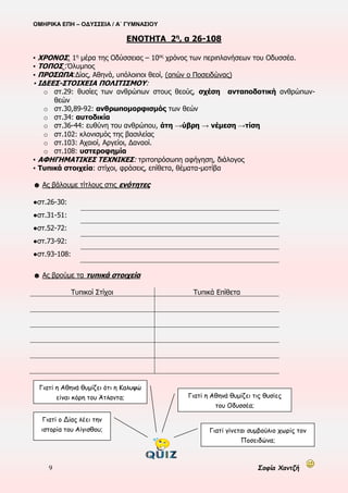 ΟΜΗΡΙΚΑ ΕΠΗ – ΟΔΥΣΣΕΙΑ / Α΄ ΓΥΜΝΑΣΙΟΥ
9 Σοφία Χαντζή
ΕΝΟΤΗΤΑ 2η
, α 26-108
▪ ΧΡΟΝΟΣ‫׃‬ 1η
μέρα της Οδύσσειας – 10ος
χρόνος των περιπλανήσεων του Οδυσσέα.
▪ ΤΟΠΟΣ ‫׃‬Όλυμπος
▪ ΠΡΟΣΩΠΑ‫׃‬Δίας, Αθηνά, υπόλοιποι θεοί, (απών ο Ποσειδώνας)
▪ ΙΔΕΕΣ-ΣΤΟΙΧΕΙΑ ΠΟΛΙΤΙΣΜΟΥ:
o στ.29: θυσίες των ανθρώπων στους θεούς, σχέση ανταποδοτική ανθρώπων-
θεών
o στ.30,89-92: ανθρωπομορφισμός των θεών
o στ.34: αυτοδικία
o στ.36-44: ευθύνη του ανθρώπου, άτη →ύβρη → νέμεση →τίση
o στ.102: κλονισμός της βασιλείας
o στ.103: Αχαιοί, Αργείοι, Δαναοί.
o στ.108: υστεροφημία
▪ ΑΦΗΓΗΜΑΤΙΚΕΣ ΤΕΧΝΙΚΕΣ: τριτοπρόσωπη αφήγηση, διάλογος
▪ Τυπικά στοιχεία: στίχοι, φράσεις, επίθετα, θέματα-μοτίβα
☻ Ας βάλουμε τίτλους στις ενότητες
●στ.26-30:
●στ.31-51:
●στ.52-72:
●στ.73-92:
●στ.93-108:
☻ Ας βρούμε τα τυπικά στοιχεία
Τυπικοί Στίχοι Τυπικά Επίθετα
Γιατί ο Δίας λέει την
ιστορία του Αίγισθου;
Γιατί η Αθηνά θυμίζει ότι η Καλυψώ
είναι κόρη του Άτλαντα; Γιατί η Αθηνά θυμίζει τις θυσίες
του Οδυσσέα;
Γιατί γίνεται συμβούλιο χωρίς τον
Ποσειδώνα;
 