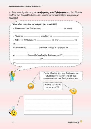 ΟΜΗΡΙΚΑ ΕΠΗ – ΟΔΥΣΣΕΙΑ / Α΄ ΓΥΜΝΑΣΙΟΥ
12 Σοφία Χαντζή
 Έτσι, ολοκληρώνεται η μεταμόρφωση του Τηλέμαχου από ένα άβουλο
παιδί σε ένα θαρραλέο άντρα, που κινείται με αυτοπεποίθηση και μιλάει με
παρρησία.
Ποιο είναι το σχέδιο της Αθηνάς; (στ. α300-330)
● Σύγκληση απ’ τον Τηλέμαχο της ……………………………………………… με σκοπό
……………………………………………………………………………………………………………………………………………
● Γάμος της …………………………………. με ευθύνη του ………………………………………………………
● Ταξίδι του Τηλέμαχου στη …………………………….. και στην ……………………………… για
να…………. …………………………………………………………………………………………………………………………
Αν ο Οδυσσέας ………………………., (αισιόδοξη εκδοχή) ο Τηλέμαχος να ……………………
……………………………………………………………………………………………………………………………………………
Αν ………………………, (απαισιόδοξη εκδοχή) ο Τηλέμαχος να: 1ον
…………………………………
…………………………………………………………2ον
…………………………………………………………………………..,
3ον
………………………………………………………………………………………………………………………………………
…………..
Γιατί η Αθηνά δε λέει στον Τηλέμαχο ότι ο
Οδυσσέας είναι ζωντανός και ότι έχει
αποφασιστεί από τους θεούς ο νόστος του;
Μήπως έχει σχέση
με τον στ. α228;
…………………………………………………………………………………………………
…………………………………………………………………………………………………
…………………………………………………………………………………………………
…………………………………………………………………………………………………
……………………
 