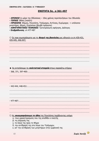ΟΜΗΡΙΚΑ ΕΠΗ – ΟΔΥΣΣΕΙΑ / Α΄ ΓΥΜΝΑΣΙΟΥ
13 Σοφία Χαντζή
ΕΝΟΤΗΤΑ 5η , α 361-497
▪ ΧΡΟΝΟΣ:1η μέρα της Οδύσσειας – 10ος χρόνος περιπλανήσεων του Οδυσσέα
▪ ΤΟΠΟΣ: Ιθάκη (παλάτι)
▪ ΠΡΟΣΩΠΑ: Φήμιος, Πηνελόπη, Τηλέμαχος, Αντίνοος, Ευρύμαχος + υπόλοιποι
μνηστήρες, βάγιες, Ευρύκλεια (βουβά πρόσωπα)
▪ ΑΦΗΓΗΜΑΤΙΚΕΣ ΤΕΧΝΙΚΕΣ: Τριτοπρόσωπη αφήγηση, Διάλογος
▪ Επιβράδυνση: στ.477-487
☺ Σε ποια συμπεράσματα για το θεσμό της βασιλείας μας οδηγούν οι στ.430-431,
435-445, 446-447;
…………………………………………………………………………………………………………………………………
…………………………………………………………………………………………………………………………………
…………………………………………………………………………………………………………………………………
…………………………………………………………………………………………………………………………………
…………………………………………………………………………………………………………………………………
…………………………………………………………………………………………………………………………………
☻ Ας εντοπίσουμε τα πολιτιστικά στοιχεία στους παρακάτω στίχους
◦ 368, 371, 397-400:…………………………………………………………………………………………………..
…………………………………………………………………………………………………………………………………
…………………………………………………………………………………………………………………………………
…………………………………………………………………………………………………………………………………
◦ 442-444, 448-451:……………………………………………………………………………………………………
…………………………………………………………………………………………………………………………………
…………………………………………………………………………………………………………………………………
…………………………………………………………………………………………………………………………………
◦ 477-487:………………………………………………………………………………………………………………….
…………………………………………………………………………………………………………………………………
…………………………………………………………………………………………………………………………………
…………………………………………………………………………………………………………………………………
☺ Ας σκιαγραφήσουμε το ήθος της Πηνελόπης λαμβάνοντας υπόψη
α. τους χαρακτηρισμούς που της αποδίδει ο ποιητής
β. τις ενέργειές της
γ. τα λόγια της προς το Φήμιο
δ. την αντίδρασή της στα λόγια του Τηλέμαχου
ε. απ’ την αντίδραση των μνηστήρων στην εμφάνισή της
 