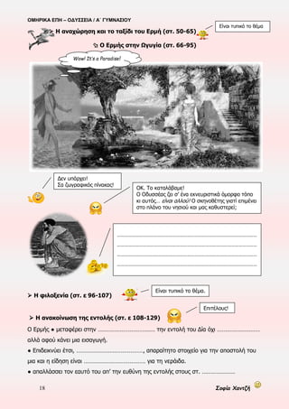 ΟΜΗΡΙΚΑ ΕΠΗ – ΟΔΥΣΣΕΙΑ / Α΄ ΓΥΜΝΑΣΙΟΥ
18 Σοφία Χαντζή
 Η αναχώρηση και το ταξίδι του Ερμή (στ. 50-65)
 Ο Ερμής στην Ωγυγία (στ. 66-95)
 Η φιλοξενία (στ. ε 96-107)
 Η ανακοίνωση της εντολής (στ. ε 108-129)
Ο Ερμής ● μεταφέρει στην ……………………………… την εντολή του Δία όχι ………………………
αλλά αφού κάνει μια εισαγωγή.
● Επιδεικνύει έτσι, ……………………………………, απαραίτητο στοιχείο για την αποστολή του
μια και η είδηση είναι ………………………………… για τη νεράιδα.
● απαλλάσσει τον εαυτό του απ’ την ευθύνη της εντολής στους στ. …………………
Επιτέλους!
Δεν υπάρχει!
Σα ζωγραφικός πίνακας!
ΟΚ. Το καταλάβαμε!
Ο Οδυσσέας ζει σ’ ένα εκνευριστικά όμορφο τόπο
κι αυτός… είναι αλλού! Ο σκηνοθέτης γιατί επιμένει
στο πλάνο του νησιού και μας καθυστερεί;
Wow! It’s a Paradise!
……………………………………………………………………………………………………
……………………………………………………………………………………………………
……………………………………………………………………………………………………
……………………………………………………………………………………………………
Είναι τυπικό το θέμα.
Είναι τυπικό το θέμα
 