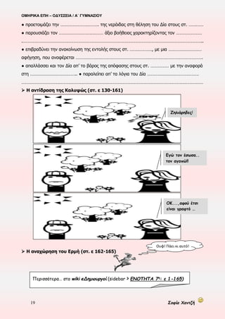 ΟΜΗΡΙΚΑ ΕΠΗ – ΟΔΥΣΣΕΙΑ / Α΄ ΓΥΜΝΑΣΙΟΥ
19 Σοφία Χαντζή
● προετοιμάζει την …………………………. της νεράιδας στη θέληση του Δία στους στ. …………
● παρουσιάζει τον ……………………………… άξιο βοήθειας χαρακτηρίζοντας τον …………………
.………………………………………………………………………………………………………………………………..
● επιβραδύνει την ανακοίνωση της εντολής στους στ. ………………, με μια ………………………
αφήγηση, που αναφέρεται ………………………………………………………………………………………….
● απαλλάσσει και τον Δία απ’ το βάρος της απόφασης στους στ. …………… με την αναφορά
στη ……………………………….. ● παραλείπει απ’ τα λόγια του Δία ……………………………………
…………………………………………………………………………………………………………………………………
 Η αντίδραση της Καλυψώς (στ. ε 130-161)
 Η αναχώρηση του Ερμή (στ. ε 162-165)
Ζηλιάρηδες!
Εγώ τον έσωσα..
τον αγαπώ!!
ΟΚ...,αφού έτσι
είναι γραφτό …
Ουφ! Πάει κι αυτό!
Περισσότερα… στο wiki eΔημιουργοί (sidebar > ΕΝΟΤΗΤΑ 7η
: ε 1-165)
 