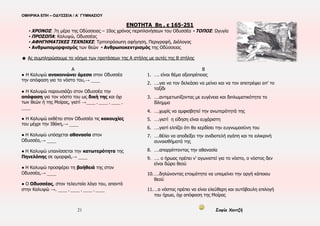 ΟΜΗΡΙΚΑ ΕΠΗ – ΟΔΥΣΣΕΙΑ / Α΄ ΓΥΜΝΑΣΙΟΥ
21 Σοφία Χαντζή
ΕΝΟΤΗΤΑ 8η , ε 165-251
▪ ΧΡΟΝΟΣ: 7η μέρα της Οδύσσειας – 10ος χρόνος περιπλανήσεων του Οδυσσέα ▪ ΤΟΠΟΣ: Ωγυγία
▪ ΠΡΟΣΩΠΑ: Καλυψώ, Οδυσσέας
▪ ΑΦΗΓΗΜΑΤΙΚΕΣ ΤΕΧΝΙΚΕΣ: Τριτοπρόσωπη αφήγηση, Περιγραφή, Διάλογος
▪ Ανθρωπομορφισμός των θεών ▪ Ανθρωποκεντρισμός της Οδύσσειας
☻ Ας συμπληρώσουμε το νόημα των προτάσεων της Α στήλης με αυτές της Β στήλης
Α Β
● Η Καλυψώ ανακοινώνει άμεσα στον Οδυσσέα
την απόφαση για το νόστο του,→ ____
● Η Καλυψώ παρουσιάζει στον Οδυσσέα την
απόφαση για τον νόστο του ως δική της και όχι
των θεών ή της Μοίρας, γιατί →____ , ____ , ____ ,
____
● Η Καλυψώ εκθέτει στον Οδυσσέα τις κακουχίες
του μέχρι την Ιθάκη,→ ____
● Η Καλυψώ υπόσχεται αθανασία στον
Οδυσσέα,→ ____
● Η Καλυψώ υπαινίσσεται την κατωτερότητα της
Πηνελόπης σε ομορφιά,→ ____
● Η Καλυψώ προσφέρει τη βοήθειά της στον
Οδυσσέα,→ ____
● Ο Οδυσσέας, στον τελευταίο λόγο του, απαντά
στην Καλυψώ →. ____ , ____ , ____ , ____
1. …. είναι θέμα αξιοπρέπειας
2. ….για να τον δελεάσει να μείνει και να τον αποτρέψει απ’ το
ταξίδι
3. ….αντιμετωπίζοντας με ευγένεια και διπλωματικότητα το
δίλημμα
4. ….χωρίς να αμφισβητεί την ανωτερότητά της
5. ….γιατί η είδηση είναι ευχάριστη
6. ….γιατί ελπίζει ότι θα κερδίσει την ευγνωμοσύνη του
7. ….θέλει να αποδείξει την ανιδιοτελή αγάπη και τα ειλικρινή
συναισθήματά της
8. ….απορρίπτοντας την αθανασία
9. …. ο ήρωας πρέπει ν’ αγωνιστεί για το νόστο, ο νόστος δεν
είναι δώρο θεού
10.….δηλώνοντας ετοιμότητα να υπομείνει την οργή κάποιου
θεού
11.…ο νόστος πρέπει να είναι ελεύθερη και αυτόβουλη επιλογή
του ήρωα, όχι απόφαση της Μοίρας
 