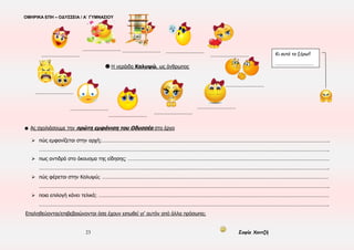ΟΜΗΡΙΚΑ ΕΠΗ – ΟΔΥΣΣΕΙΑ / Α΄ ΓΥΜΝΑΣΙΟΥ
23 Σοφία Χαντζή
☻ Ας σχολιάσουμε την πρώτη εμφάνιση του Οδυσσέα στο έργο
 πώς εμφανίζεται στην αρχή;………………………………………………………………………………………………………………………………………………….
………………………………………………………………………………………………………………………………………………………………………………………….
 πως αντιδρά στο άκουσμα της είδησης; …………………………………………………………………………………………………………………………………
………………………………………………………………………………………………………………………………………………………………………………………….
 πώς φέρεται στην Καλυψώ; …………………………………………………………………………………………………………………………………………………
………………………………………………………………………………………………………………………………………………………………………………………….
 ποια επιλογή κάνει τελικά; ……………………………………………………………………………………………………………………………………………………
………………………………………………………………………………………………………………………………………………………………………………………….
Επαληθεύονται/επιβεβαιώνονται όσα έχουν ειπωθεί γι’ αυτόν από άλλα πρόσωπα;
Κι αυτό το ξέρω!!
……………………….………
☻ Η νεράιδα Καλυψώ, ως άνθρωπος
………………………………
……………………………… ……………………………… ………………………………
………………………………
………………………………
………………………………
………………………………
………………………………
………………………………
………………………………
 