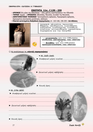 ΟΜΗΡΙΚΑ ΕΠΗ – ΟΔΥΣΣΕΙΑ / Α΄ ΓΥΜΝΑΣΙΟΥ
27 Σοφία Χαντζή
Η Αθηνά καταλαγιάζει τη
θύελλα
Ο Οδυσσέας προσπαθεί να
βρει τρόπο να βγει στη
στεριά, που είναι βραχώδης
Γίνεται ικέτης στο θεό του
ποταμού, που εκβάλλει
στην ακτή και εισακούγεται
Βγαίνει στη στεριά και μετά
από προβληματισμό για τη
διανυκτέρευσή του, κοιμάται
εξουθενωμένος
 Γ΄ επίθεση (ε 402-412)
ΕΝΟΤΗΤΑ 10η , ε 421- 552 (περίληψη)
▪ ΧΡΟΝΟΣ: 29η-31η μέρα της Οδύσσειας – 10ος χρόνος περιπλανήσεων του Οδυσσέα
▪ ΤΟΠΟΣ: Ανοιχτό πέλαγος, Σχερία ▪ ΠΡΟΣΩΠΑ: Οδυσσέας, Αθηνά
▪ ΑΦΗΓΗΜΑΤΙΚΕΣ ΤΕΧΝΙΚΕΣ: Τριτοπρόσωπη αφήγηση, Περιγραφή, (περιγραφική αφήγηση), Μονόλογος
Κύμα μεγάλο, άγριο,
φοβερό και
κατακόρυφο διαλύει
τη σχεδία
Ο Οδυσσέας ενεργεί
βάσει των συμβουλών
της Ινώς-κολυμπάει με
δύναμη
Ευτυχώς, αναλαμβάνει η Αθηνά!
Ας εργαστούμε στην ηλεκτρονική πλατφόρμα eΔημιουργοί.:-)
@ Στο sidebar (δεξιά) αναζητούμε το link: Η ΤΡΙΚΥΜΙΑ > κλικ για να μεταβούμε στη σελίδα
@ Ας παρακολουθήσουμε το video με τα σχόλια του και ας απαντήσουμε στις ερωτήσεις που αναδύονται
@ Μπορούμε να επαναλάβουμε τη διαδικασία όσες φορές θέλουμε
 