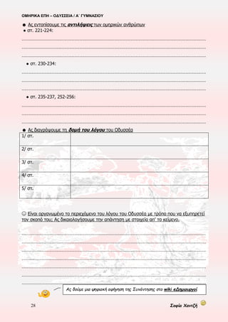 ΟΜΗΡΙΚΑ ΕΠΗ – ΟΔΥΣΣΕΙΑ / Α΄ ΓΥΜΝΑΣΙΟΥ
28 Σοφία Χαντζή
☻ Ας λύσουμε την ακροστιχίδα. Θα εμφανιστεί ένα βασικό χαρακτηριστικό της Οδύσσειας.
__ __ __ __ __ __ __ __ __ __ __ __ __ __ __ __ 1. Οι θεοί φέρονται-αισθάνονται όπως οι άνθρωποι
__ __ __ __ __ __ __ 2. Η Καλυψώ πρόσφερε στον Οδυσσέα αθανασία και….
__ __ __ __ __ 3. Τυπικό επίθετο για τον Οδυσσέα
__ __ __ __ __ __ 4. Έτσι αντέδρασε Οδυσσέας και Καλυψώ στο άκουσμα της είδησης
__ __ __ __ __ __ 5. Έμεινε σ’ αυτό το νησί επτά χρόνια ο Οδυσσέας
__ __ __ __ __ __ __ __ __ __ __ __ 6. Αφηγηματική τεχνική στους στ. ε 244-245
__ __ __ __ __ __ __ __ 7. Ο Τηλέμαχος ταυτίζεται με αυτόν
__ __ __ __ __ __ __ __ __ __ __ __ 8. Τυπικό επίθετο για τον Ποσειδώνα
__ __ __ __ __ 9. Ψυχοπομπός κι Αργοφονιάς
__ __ __ __ __ __ 10. Είναι σταθερή κι ελεύθερη επιλογή του Οδυσσέα
__ __ __ __ __ __ __ __ 11. Σε τόσες μέρες κατασκεύασε τη σχεδία του ο Οδυσσέας
__ __ __ __ __ __ __ __ __ __ __ 12. Τυπικό επίθετο για την Αυγή
__ __ __ 13. Συμβουλεύει τον Οδυσσέα με τη μορφή πουλιού
__ __ __ __ __ __ 14. Εκεί θα φτάσει ο Οδυσσέας μετά την Ωγυγία
__ __ __ __ __ __ __ __ __ 15. Αφηγηματική τεχνική στους στίχους ε 329-345
__ __ __ __ __ 16. Ο μέγας …. δίνεται απ’ την Καλυψώ στον Οδυσσέα
__ __ __ __ __ __ __ 17. Με …. του χρόνου καλύπτεται η δράση στους στ. ε 290-307
Επιτέλους, η τελευταία περιπέτεια
του ήρωα στη θάλασσα!
Η τελευταία;, Και οι άλλες;…
Η τελευταία για ………………………………………… και η πρώτη για
………………………………………… στην Οδύσσεια, που αφηγείται ο
ποιητής. Τις άλλες θα τις αφηγηθεί ο ………………………………….
 