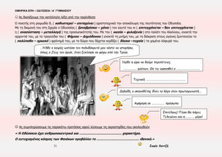 ΟΜΗΡΙΚΑ ΕΠΗ – ΟΔΥΣΣΕΙΑ / Α΄ ΓΥΜΝΑΣΙΟΥ
31 Σοφία Χαντζή
ΕΝΟΤΗΤΑ 12η
: ραψωδίες η-θ (περίληψη) ---- ΕΝΟΤΗΤΑ 13η , θ 550-688 / ι 1-41(ανάγνωση)
▪ ΧΡΟΝΟΣ:33η μέρα της Οδύσσειας – 10ος χρόνος περιπλανήσεων του Οδυσσέα ▪ ΤΟΠΟΣ: Σχερία ▪ ΠΡΟΣΩΠΑ: Οδυσσέας, Ναυσικά, Δημόδοκος,
Αλκίνοος, Αρήτη, Φαίακες ▪ ΑΦΗΓΗΜΑΤΙΚΕΣ ΤΕΧΝΙΚΕΣ: Τριτοπρόσωπη αφήγηση, Διάλογος
▪ Πλατιά παρομοίωση: θ 630-640→τραγική ειρωνεία
▪Οδυσσέας: ξαναβρίσκει τον εαυτό του με την επανένταξή του στον πολιτισμένο κόσμο
 Ας επιλέξουμε την κατάλληλη λέξη από την παρένθεση (η ραψ.)
Μετά τη συνάντηση τους, ο Οδυσσέας και η Ναυσικά φτάνουν (μαζί – χωριστά) στο
παλάτι της (Σχερίας – Ωγυγίας).
Η Αθηνά εμφανιζόμενη με (επιφάνεια – ενανθρώπιση) οδηγεί και συμβουλεύει τον
Οδυσσέα. Ο ήρωας με τη βοήθεια της (Ναυσικάς – Αθηνάς) προχωρεί
(αθέατος – οπλισμένος) ως το μέγαρο. Οι Φαίακες (αιφνιδιάστηκαν – φοβήθηκαν).
Ο Οδυσσέας (συστήνεται - γίνεται ικέτης) (στον Αλκίνοο – στην Αρήτη) και ζητάει
(βοήθεια για τον νόστο του – τροφή).
Ο Αλκίνοος του (κάνει ερωτήσεις – προσφέρει φιλοξενία) και ζητά από
( τον Οδυσσέα – την παρέα των Φαιάκων) να αποχωρήσει.
Μετά από ερώτηση (της Αρήτης – του Αλκίνοου)
για την ταυτότητά του, ο Οδυσσέας διηγείται
(τα 7 χρόνια – τις 20 μέρες) του ταξιδιού του,
από την (Ωγυγία – Τροία) ως (το νησί της Καλυψώς – τη Σχερία)
όπου συνάντησε την (Ναυσικά – Καλυψώ),η οποία τον φρόντισε.
Ο Αλκίνοος εκτιμώντας τη (φρόνηση – καταγωγή) του, δηλώνει την επιθυμία του να τον
1ος
Απόλογος
Οδυσσέα
Ας εργαστούμε στην ηλεκτρονική πλατφόρμα eΔημιουργοί.:-)
@ Στο sidebar (δεξιά) αναζητούμε το link: 32η
– 33η
ΜΕΡΑ ΟΔΥΣΣΕΙΑΣ @ Ας παρακολουθήσουμε τα video με τα σχόλια τους και ας
λύσουμε τις ασκήσεις που τα ακολουθούν @ Μπορούμε να επαναλάβουμε τη διαδικασία όσες φορές θέλουμε
 