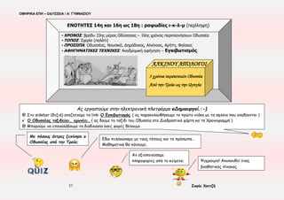 ΟΜΗΡΙΚΑ ΕΠΗ – ΟΔΥΣΣΕΙΑ / Α΄ ΓΥΜΝΑΣΙΟΥ
37 Σοφία Χαντζή
ΕΝΟΤΗΤΑ 15η , ι 513-630(ανάγνωση)
☺ Ας διαγράψουμε την κλιμάκωση της πορείας του Οδυσσέα προς την ύβρη, τοποθετώντας κατάλληλα τα γεγονότα
Γ/Ύβρη
1.
2.
Β/Πρόκληση
1.
2.
Α/Ηρωική Θριαμβολογία
1.
2.
3.
α. εκδηλώνει εκδικητική μανία για τον Πολύφημο β. αποκαλύπτεται με τους επίσημους τίτλους του
γ. προβάλλει τη γενναιότητά του δ. επικαλείται τον Ξένιο Δία ε. περιφρονεί τη δύναμη του Ποσειδώνα
στ. χαρακτηρίζει δίκαιη την τιμωρία του Πολύφημου ζ. κομπάζει για το κατόρθωμά του
Ας εργαστούμε στην ηλεκτρονική πλατφόρμα eΔημιουργοί.:-)
@ Στο sidebar (δεξιά) αναζητούμε το link: ΣΤΟ ΝΗΣΙ ΤΩΝ ΚΥΚΛΩΠΩΝ > κλικ για να μεταβούμε στη σελίδα
@ Ας παρακολουθήσουμε τα αποσπάσματα των ταινιών
@Ας επιλέξουμε μια από τις αναπαραστάσεις και ας τη συγκρίνουμε με το ομηρικό κείμενο.
 