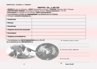 ΟΜΗΡΙΚΑ ΕΠΗ – ΟΔΥΣΣΕΙΑ / Α΄ ΓΥΜΝΑΣΙΟΥ
42 Σοφία Χαντζή
Ο Οδυσσέας-
ζητιάνος
φιλοξενείται στο
καλύβι του
Εύμαιου,
δίνοντας πλαστά
στοιχεία για την
ταυτότητά του
και μαθαίνει ό, τι
συμβαίνει στην
Ιθάκη
Η Αθηνά στη Σπάρτη
παρακινεί τον Τηλέμαχο
να επιστρέψει στην Ιθάκη,
για να προλάβει επικείμενο
γάμο της μητέρας του,
τον ενημερώνει για την
ενέδρα των μνηστήρων,
του συστήνει να πάει
μόνος στο καλύβι του
Εύμαιου. Ο Τηλέμαχος
ταξιδεύει προς την Ιθάκη,
παίρνοντας μαζί του έναν
ικέτη, το μάντη
Θεοκλύμενο
35η
– 37η
μέρα
Ο Εύμαιος
υποδέχεται
τον
Τηλέμαχο
και φεύγει
για το
παλάτι
Η Αθηνά δίνει στον
Οδυσσέα τη μορφή
του.
Αναγνωρισμός
Οδυσσέα-Τηλέμαχου-
κατάστρωση σχεδίου
μνηστηροφονίας
Οι μνηστήρες αναστατώνονται με
την είδηση επιστροφής του
Τηλέμαχου και καταστρώνουν νέα
σχέδια. Η Πηνελόπη τους
απευθύνεται οργισμένη
38η
μέρα
Ο Εύμαιος, όταν
επιστρέφει στο καλύβι
βρίσκει τον Τηλέμαχο με
τον Οδυσσέα-ζητιάνο
 