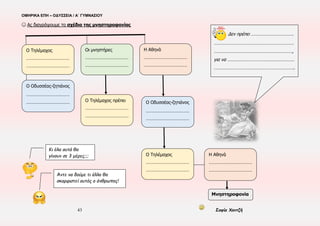 ΟΜΗΡΙΚΑ ΕΠΗ – ΟΔΥΣΣΕΙΑ / Α΄ ΓΥΜΝΑΣΙΟΥ
43 Σοφία Χαντζή
ΕΝΟΤΗΤΑ 21η , π 1-172 (ανάγνωση)
▪ ΧΡΟΝΟΣ:38η μέρα της Οδύσσειας ▪ ΤΟΠΟΣ: Ιθάκη(καλύβι του Εύμαιου) ▪ ΠΡΟΣΩΠΑ: Οδυσσέας-ζητιάνος, Εύμαιος, Τηλέμαχος
▪ ΑΦΗΓΗΜΑΤΙΚΕΣ ΤΕΧΝΙΚΕΣ: Τριτοπρόσωπη αφήγηση, Διάλογος ▪ Δραματική-επική ειρωνεία → Επιβράδυνση
▪ Πλατιά παρομοίωση(21-26) ▪Αποστροφή(69)→Ανάδειξη του Εύμαιου ως προσώπου ξεχωριστού ▪Άστοχα ερωτήματα(105-107)
☺ Ας συμπληρώσουμε κατάλληλα το παρακάτω κείμενο με λέξεις από τον πίνακα
Ο Εύμαιος αναδεικνύεται σε πρόσωπο (1)……………………………… Υποδέχεται τον (2)…………………………….. με (3)……………………………… και
(4)………………………………, συναισθήματα που αποτυπώνονται στην (5)……………………………… (στ. 21-26). Ο ποιητής δείχνει την
(6)……………………………… και τη (7)……………………………… του γι’ αυτόν με τον ηρωικό χαρακτηρισμό (8)……………………………… (στ. 25),
την τρυφερή προσφώνηση (9)…………….………………., που χρησιμοποιείται μόνο γι’ αυτόν στην Οδύσσεια και την (10)…………………..………
(στ. 69). Ο Οδυσσέας επιδεικνύει τεράστια (11)……………………………… παραμένοντας (12)……………………………… κατά την εμφάνιση του
Τηλέμαχου και επεμβαίνει, όταν αυτός δηλώνει (13)……………………………… απέναντι στους μνηστήρες. Με τα λόγια του προβάλλει το
(14)………………………………, κάνει (15)……………………………… στο γιο του επιδιώκοντας να τον (16)………………………………, μαθαίνει με τα
(17)………………………………, (στ. 105-107) για τη στάση του (18)……………………………… απέναντι στα πράγματα, προϊδεάζει τον ακροατή
για τη (19)……………………………… των μνηστήρων. Στο απόσπασμα είναι διάχυτη η (20)……………………………… που έγκειται στην άγνοια
του (21)……………………………… και του (22)……………………………… για την ταυτότητά του (23)……………………………… και η οποία
κορυφώνεται με την προσφώνηση (24)………………..…………… του Τηλέμαχου προς τον Οδυσσέα-ζητιάνο και την προσφώνηση
(25)…………………………….. του ζητιάνου προς τον Τηλέμαχο. Παρατηρείται (26)……………………………… στην εξέλιξη της δράσης και με την
(27)……………………………… του Εύμαιου προοικονομείται ο (28)……………………………… του Οδυσσέα από τον Τηλέμαχο.
αναγνωρισμός – επιβράδυνση – « ξένε» - Τηλέμαχου – μοίρα – άστοχα ερωτήματα – μάθημα θάρρους
– αδυναμία – ξεχωριστό – αυτοκυριαρχία – αποστροφή – εκτίμηση – πλατιά παρομοίωση – πατρική
στοργή – Τηλέμαχο – αγάπη – συμπάθεια – «θείος» - «παππούλη» - ανέκφραστος – ηρωικό ιδεώδες –
εμψυχώσει – λαού – δραματική ειρωνεία – Εύμαιου – «φίλε» - απομάκρυνση – ζητιάνου
 