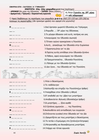 ΟΜΗΡΙΚΑ ΕΠΗ – ΟΔΥΣΣΕΙΑ / Α΄ ΓΥΜΝΑΣΙΟΥ
44 Σοφία Χαντζή
ΕΝΟΤΗΤΑ 22η , π 185-336
▪ ΧΡΟΝΟΣ:38η μέρα της Οδύσσειας ▪ ΤΟΠΟΣ: Ιθάκη(καλύβι του Εύμαιου) ▪ ΠΡΟΣΩΠΑ: Οδυσσέας, Αθηνά, Τηλέμαχος
▪ ΑΦΗΓΗΜΑΤΙΚΕΣ ΤΕΧΝΙΚΕΣ: Τριτοπρόσωπη αφήγηση, Διάλογος ▪ Πλατιά παρομοίωση στ. 241-245
▪ Αναγνωρισμός του Οδυσσέα από τον Τηλέμαχο ▪ Σχέδιο μνηστηροφονίας
☺ Ας εντοπίσουμε τα στάδια του αναγνωρισμού του Οδυσσέα από τον Τηλέμαχο
1.Πολύχρονη απουσία-απομάκρυνση
2.Απομόνωση
3.Κάλυψη
4.Αποκάλυψη
5.Έκφραση Δυσπιστίας-Δοκιμασία
6.Αναγνώριση
7.Έκφραση συναισθημάτων
☺ Ας αναλύσουμε την πλατιά παρομοίωση των στ. 241-245
και ας σχολιάσουμε την ιδιαιτερότητά της
► Αναφορικό μέρος-εικόνα:
……………………………………………………………………………….
………………………………………………………………………………..
► Δεικτικό μέρος-αφήγηση:
……………………………………………………………………………...
…………………………………………………………………………........
► Κοινός όρος:
………………………………………………………………………………...
 