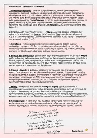 ΟΜΗΡΙΚΑ ΕΠΗ – ΟΔΥΣΣΕΙΑ / Α΄ ΓΥΜΝΑΣΙΟΥ
4 Σοφία Χαντζή
2.Ανθρωπομορφισμός: κατά τον ομηρικό άνθρωπο, οι θεοί έχουν ανθρώπινα
γνωρίσματα, εξωτερικά (εμφάνιση) και εσωτερικά (ιδιότητες, αδυναμίες, προτερήματα,
ελαττώματα κ.λ.π.). π.χ. ο Ποσειδώνας εκδικείται, η Καλυψώ ερωτεύεται τον Οδυσσέα.
Στο πλαίσιο αυτό α)ένας θεός εμφανίζεται στους ανθρώπους έχοντας πάρει τη μορφή
ενός οικείου προσώπου (ενανθρώπιση) π.χ.α118, η Αθηνά εμφανίζεται στην Ιθάκη με τη
μορφή του Μέντη. β)ένας θεός εμφανίζεται στους ανθρώπους αποκαλύπτοντας την
ταυτότητά του άμεσα ή με θεϊκά σημάδια (επιφάνεια) π.χ. π, η Αθηνά εμφανίζεται στον
Οδυσσέα.
3.Άτη (τύφλωση του ανθρώπινου νου) → Ύβρη(αλαζονεία, ασέβεια, υπέρβαση των
ορίων απ’ τον άνθρωπο) → Νέμεση (θεϊκή οργή) → Τίση (τιμωρία του ανθρώπου)
π.χ. α 9-11,οι σύντροφοι του Οδυσσέα έφαγαν τα βόδια του Ήλιου (ύβρη)→ στερήθηκαν
του γυρισμού τη μέρα (τίση).
4.Αυτοδικία: το θύμα μιας άδικης συμπεριφοράς τιμωρεί το δράστη χωρίς ν’
ακολουθήσει τη νόμιμη οδό. Στα ομηρικά έπη, όταν γίνονταν αδικήματα, τα μέλη της
οικογένειας αποκαθιστούσαν την αδικία τιμωρώντας το δράστη. π.χ. α 46-47,ο Ορέστης
σκοτώνει τον Αίγισθο γιατί ο δεύτερος σκότωσε τον πατέρα του.
5.Ευθύνη του ανθρώπου: βασική ηθική αρχή στην Οδύσσεια είναι ότι, αν και η Μοίρα
ορίζει τη ζωή των ανθρώπων, όσοι προβαίνουν σε άνομες πράξεις και αδικίες προκαλούν οι
ίδιοι τις συμφορές τους, ξεπερνώντας τη Μοίρα. Έτσι, αναλαμβάνουν την ευθύνη των
πράξεών τους και τιμωρούνται. π.χ. α 40-51, ο Αίγισθος προειδοποιήθηκε απ’ τους θεούς
για την τιμωρία του αν σκότωνε τον Αγαμέμνονα.
6.Ηρωικό ιδανικό: ο άνθρωπος καταξιώνει την παρουσία του στον κόσμο, γίνεται
ήρωας, όταν η ζωή του χαρακτηρίζεται από ξεχωριστές πράξεις. Στη μυκηναϊκή εποχή η
πολεμική ικανότητα, η ανδρεία, η γενναιότητα, η «αριστεία» είναι στοιχεία του ήρωα, που
του χαρίζουν υστεροφημία και δόξα στους απογόνους του. Στην ομηρική εποχή, το
πολεμικό ηρωικό ιδανικό κλονίζεται, μια και οι άνθρωποι στρέφονται σε ειρηνικές
δραστηριότητες με στόχο την οικονομική ανάπτυξη.
7.Μήτις: ο άνθρωπος, που διαθέτει γνώση και λογική έχει τη δυνατότητα ν’
αποφασίζει γρήγορα κι εύστοχα, να δρα αστραπιαία και κατάλληλα ώστε να πετυχαίνει το
στόχο του. Ο «πολύμητις» χαρακτηρίζεται από επιδεξιότητα, «όσφρηση»,
προνοητικότητα, ευστροφία, καπατσοσύνη, «προσποίηση», πονηριά, πρακτικές δεξιότητες,
εμπειρία. π.χ. η «μήτις» του Οδυσσέα αναδεικνύεται κυρίως στη ι ραψωδία (Κυκλώπεια).
8.Υστεροφημία: η καλή φήμη που συνοδεύει κάποιον μετά το θάνατό του. Για την
κατάκτησή της οι ομηρικοί άνθρωποι αγωνίζονταν επιδεικνύοντας ηρωισμό κατά τη
διάρκεια της ζωής τους Ήτ αν το αποτέλεσμα της εκπλήρωσης του ηρωικού ιδανικού.
 