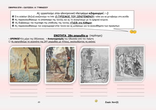 ΟΜΗΡΙΚΑ ΕΠΗ – ΟΔΥΣΣΕΙΑ / Α΄ ΓΥΜΝΑΣΙΟΥ
49 Σοφία Χαντζή
ΕΝΟΤΗΤΑ 27η , ψ 89-381
▪ ΧΡΟΝΟΣ:40η μέρα της Οδύσσειας ▪ ΤΟΠΟΣ: Ιθάκη (παλάτι) ▪ ΠΡΟΣΩΠΑ: Ευρύκλεια, Πηνελόπη, Οδυσσέας, Ευρυνόμη, Αθηνά
▪ ΑΦΗΓΗΜΑΤΙΚΕΣ ΤΕΧΝΙΚΕΣ: Τριτοπρόσωπη αφήγηση, Διάλογος, Περιγραφή
▪ Αναγνωρισμός του Οδυσσέα από την Πηνελόπη ▪ Μικρός Απόλογος
☺ Ας εντοπίσουμε τα στάδια του αναγνωρισμού του Οδυσσέα από την Πηνελόπη
1.Πολύχρονη απουσία-απομάκρυνση
2.Απομόνωση
3.Κάλυψη
4.Αποκάλυψη
5.Έκφραση Δυσπιστίας-Δοκιμασία
6.Αναγνώριση
7.Έκφραση συναισθημάτων
☺ Ας επιλέξουμε κατάλληλα, από την παρένθεση
Η Πηνελόπη μετά την αναγγελία της μνηστηροφονίας ( απ’ τον Τηλέμαχο – απ’ την Ευρύκλεια ), φέρθηκε με ( περίσκεψη – βιασύνη )
και στάθηκε με ( ενθουσιασμό – διστακτικότητα ) απέναντι στον Οδυσσέα. Ο Τηλέμαχος ( δε συμμερίζεται – συμμερίζεται ) την
(εχθρότητα – επιφυλακτικότητά ) της και τη χαρακτηρίζει ( αλύγιστη – σκληρή ) ψυχή.
Διαφοροποιείται απ’ το τυπικό προηγούμενων αναγνωρισμών;
...............................................................................................................................
 