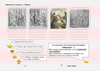 ΟΜΗΡΙΚΑ ΕΠΗ – ΟΔΥΣΣΕΙΑ / Α΄ ΓΥΜΝΑΣΙΟΥ
50 Σοφία Χαντζή
Ο Οδυσσέας ( δεν τη δικαιολογεί – τη δικαιολογεί ) κι επιδεικνύει ( υπομονή – ψυχρότητα ), δίνοντάς της ( δώρα – χρόνο ), ν’
αποδεχθεί τις γρήγορες εξελίξεις, που της έχουν προκαλέσει ( αμηχανία – σκληρότητα ). Η παρατεινόμενη ( σιωπή – απουσία ) της
Πηνελόπης τον γεμίζει ( θυμό – πικρία ). Η Πηνελόπη ( ζητά – δε ζητά ) αποδείξεις για την ταυτότητά του. Με (έμμεσο – άμεσο) τρόπο,
που αναδεικνύει την (απελπισία – ευφυΐα ) της, (υποβάλλει – δεν υποβάλλει) σε δοκιμασία τον Οδυσσέα.
Μετά την αναγνώριση η Πηνελόπη εκφράζεται με ( συγκίνηση και αγάπη – παράπονα και θυμό ) για τον άντρα της, αποδίδοντας την
προηγούμενη στάση της στο ( φόβο της για τους θεούς – φόβο εξαπάτησής της ).
Η ( πλατιά παρομοίωση – τραγική ειρωνεία ) των στίχων 260-269 αποτυπώνει τα συναισθήματα των δύο συζύγων. Ο ( Μικρός –
Μεγάλος ) Απόλογος, που ακολουθεί είναι μια ( σύντομη – εκτενής ) αναδρομική ( in media res – σε χρονολογική σειρά )
αφήγηση στην οποία συνοψίζονται σε ( ευθύ – πλάγιο ) λόγο οι περιπέτειες του Οδυσσέα και απ’ την οποία παραλείπεται ( εσκεμμένα –
από λάθος ) η ( κατάβαση του ήρωα στον Άδη – η σχέση του ήρωα με την Κίρκη και την Καλυψώ ).
☺ Ας βάλουμε ομηρικούς στίχους που ταιριάζουν, ως λεζάντα στις παρακάτω εικόνες
 