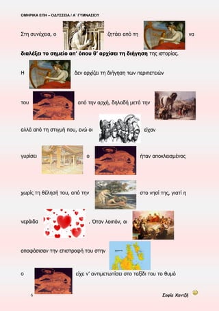 ΟΜΗΡΙΚΑ ΕΠΗ – ΟΔΥΣΣΕΙΑ / Α΄ ΓΥΜΝΑΣΙΟΥ
6 Σοφία Χαντζή
Στη συνέχεια, ο ζητάει από τη να
διαλέξει το σημείο απ’ όπου θ’ αρχίσει τη διήγηση της ιστορίας.
Η δεν αρχίζει τη διήγηση των περιπετειών
του από την αρχή, δηλαδή μετά την
αλλά από τη στιγμή που, ενώ οι είχαν
γυρίσει ο ήταν αποκλεισμένος
χωρίς τη θέλησή του, από την στο νησί της, γιατί η
νεράιδα . Όταν λοιπόν, οι
αποφάσισαν την επιστροφή του στην
ο είχε ν’ αντιμετωπίσει στο ταξίδι του το θυμό
 