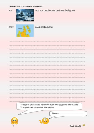 ΟΜΗΡΙΚΑ ΕΠΗ – ΟΔΥΣΣΕΙΑ / Α΄ ΓΥΜΝΑΣΙΟΥ
7 Σοφία Χαντζή
του που τον μισούσε και μετά την άφιξή του
στην άλλα προβλήματα.
………………………………………………………………………………………………………………
………………………………………………………………………………………………………………
………………………………………………………………………………………………………………
………………………………………………………………………………………………………………
………………………………………………………………………………………………………………
………………………………………………………………………………………………………………
………………………………………………………………………………………………………………
………………………………………………………………………………………………………………
………………………………………………………………………………………………………………
………………………………………………………………………………………………………………
………………………………………………………………………………………………………………
………………………………………………………………………………………………………………
………………………………………………………………………………………………………………
………………………………………………………………………………………………………………
………………………………………………………………………………………………………………
………………………………………………………………………………………………………………
Το έργο να μην ξεκινάει την υπόθεση απ’ την αρχή αλλά από τη μέση!
Τι σκηνοθετικό κόλπο είναι πάλι ετούτο;
Λέγεται …………………………………………………
 