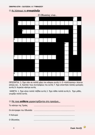 ΟΜΗΡΙΚΑ ΕΠΗ – ΟΔΥΣΣΕΙΑ / Α΄ ΓΥΜΝΑΣΙΟΥ
8 Σοφία Χαντζή
 Ας λύσουμε το σταυρόλεξο
Ο Οδυσσέας είναι…
ΟΡΙΖΟΝΤΙΑ: 3. Έχει πάει σε πολλά μέρη του κόσμου αυτός 4. Ο «πολύτροπος» λέγεται
αλλιώς και… 6. Αγαπάει τους συντρόφους του αυτός 7. Έχει αποκτήσει πολλές εμπειρίες
αυτός 8. Κυριεύει κάστρα αυτός
ΚΑΘΕΤΑ: 1. Έχει κάνει πολλά ταξίδια αυτός 2. Έχει πάθει πολλά αυτός 6. Έχει μάθει,
γνωρίζει πολλά αυτός
 Με ποια επίθετα χαρακτηρίζονται στο προοίμιο…
Το κάστρο της Τροίας ……………………………………………………………………
Οι σύντροφοι του Οδυσσέα ……………………………………………………………………
Η Καλυψώ ……………………………………………………………………
Ο Οδυσσέας ……………………………………………………………………
 