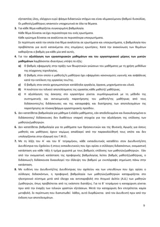 9
εξεταστέας ύλης, ελέγχουν ευρύ φάσμα διδακτικών στόχων και είναι κλιμακούμενου βαθμού δυσκολίας.
Οι μαθητές/μαθήτριες απαντούν υποχρεωτικά σε όλα τα θέματα.
3. Για κάθε θέμα καθορίζεται συγκεκριμένη βαθμολογία.
Κάθε θέμα δύναται να έχει περισσότερα του ενός ερωτήματα.
Κάθε ερώτημα δύναται να αναλύεται σε περισσότερα υποερωτήματα.
Σε περίπτωση κατά την οποία ένα θέμα αναλύεται σε ερωτήματα και υποερωτήματα, η βαθμολογία που
προβλέπεται για αυτό κατανέμεται στις επιμέρους ερωτήσεις. Κατά την ανακοίνωση των θεμάτων
καθορίζεται ο βαθμός για κάθε μία από αυτές.
4. Για την αξιολόγηση των εργαστηριακών μαθημάτων και του εργαστηριακού μέρους των μικτών
μαθημάτων λαμβάνονται ιδιαιτέρως υπόψη τα εξής:
α) Ο βαθμός εφαρμογής στην πράξη των θεωρητικών γνώσεων του μαθήματος με τη χρήση μεθόδων
της σύγχρονης τεχνολογίας.
β) Ο βαθμός στον οποίο ο μαθητής/η μαθήτρια έχει εφαρμόσει κανονισμούς υγιεινής και ασφάλειας
κατά την εκτέλεση της εργασίας του/της.
γ) Ο βαθμός στον οποίο χρησιμοποίησε κατάλληλα εργαλεία, όργανα, μηχανήματα και υλικά.
δ) Η ποιότητα του τελικού αποτελέσματος της εργασίας κάθε μαθητή/ μαθήτριας.
ε) Η αξιολόγηση της άσκησης στο εργαστήριο γίνεται συμπληρωματικά με τη μέθοδο της
συστηματικής και αντικειμενικής παρατήρησης του μαθητή/της μαθήτριας από τους
διδάσκοντες/τις διδάσκουσες και της καταγραφής και διατήρησης των αποτελεσμάτων της
παρατήρησης σε πίνακα/φόρμα εργαστηριακής προόδου.
5. Δεν κατατίθεται βαθμολογία για μάθημα ή κλάδο μαθήματος, εάν αποδεδειγμένα και δικαιολογημένα οι
διδάσκοντες/ διδάσκουσες δεν διαθέτουν επαρκή στοιχεία για την αξιολόγηση της επίδοσης των
μαθητών/μαθητριών.
6. Δεν κατατίθεται βαθμολογία για τα μαθήματα των Θρησκευτικών και της Φυσικής Αγωγής για όσους
μαθητές και μαθήτριες έχουν νομίμως απαλλαγεί από την παρακολούθησή τους οπότε και δεν
υπολογίζονται στην εξαγωγή του Γ.Μ.Ο..
7. Με τη λήξη του Α΄ και του Β΄ τετραμήνου, κάθε εκπαιδευτικός καταθέτει στον Διευθυντή/στη
Διευθύντρια του Σχολείου ή στους εκπαιδευτικούς που έχει ορίσει ο σύλλογος διδασκόντων, ονομαστική
κατάσταση για κάθε τάξη ή τμήμα χωριστά με τους βαθμούς επίδοσης των μαθητών/μαθητριών. Εάν
από την ονομαστική κατάσταση της προφορικής βαθμολογίας λείπει βαθμός μαθητή/μαθήτριας, ο
διδάσκων/η διδάσκουσα δικαιολογεί την έλλειψη του βαθμού με ενυπόγραφη σημείωση πάνω στην
κατάσταση.
8. Με ευθύνη του Διευθυντή/της Διευθύντριας του σχολείου και των υπευθύνων που έχει ορίσει ο
σύλλογος διδασκόντων, η προφορική βαθμολογία των μαθητών/μαθητριών καταχωρίζεται στο
ηλεκτρονικό σύστημα μετά από έλεγχο και αντιπαραβολή στο Ατομικό Δελτίο (Α.Δ.) των μαθητών
/μαθητριών, όπως προβλέπεται από τις εκάστοτε διατάξεις. Για το Β΄ τετράμηνο η καταχώριση γίνεται
πριν από την έναρξη των τελικών γραπτών εξετάσεων. Μετά την καταχώριση δεν επιτρέπεται καμία
μεταβολή. Σε περίπτωση που διαπιστωθεί λάθος, αυτό διορθώνεται από τον Διευθυντή πριν από την
έκδοση των αποτελεσμάτων.
 