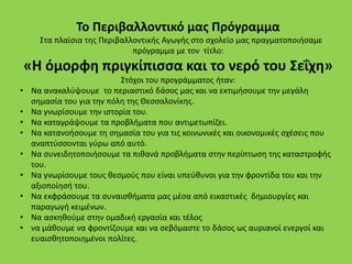 Το Περιβαλλοντικό μας Πρόγραμμα
Στα πλαίσια της Περιβαλλοντικής Αγωγής στο σχολείο μας πραγματοποιήσαμε
πρόγραμμα με τον τίτλο:
«Η όμορφη πριγκίπισσα και το νερό του Σεΐχη»
Στόχοι του προγράμματος ήταν:
• Να ανακαλύψουμε το περιαστικό δάσος μας και να εκτιμήσουμε την μεγάλη
σημασία του για την πόλη της Θεσσαλονίκης.
• Να γνωρίσουμε την ιστορία του.
• Να καταγράψουμε τα προβλήματα που αντιμετωπίζει.
• Να κατανοήσουμε τη σημασία του για τις κοινωνικές και οικονομικές σχέσεις που
αναπτύσσονται γύρω από αυτό.
• Να συνειδητοποιήσουμε τα πιθανά προβλήματα στην περίπτωση της καταστροφής
του.
• Να γνωρίσουμε τους θεσμούς που είναι υπεύθυνοι για την φροντίδα του και την
αξιοποίησή του.
• Να εκφράσουμε τα συναισθήματα μας μέσα από εικαστικές δημιουργίες και
παραγωγή κειμένων.
• Να ασκηθούμε στην ομαδική εργασία και τέλος
• να μάθουμε να φροντίζουμε και να σεβόμαστε το δάσος ως αυριανοί ενεργοί και
ευαισθητοποιημένοι πολίτες.
 