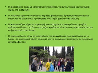 • Οι φυσιοδίφες είχαν να καταγράψουν τα δέντρα, τα φυτά , τα ζώα και τα σημεία
νερού της διαδρομής
• Οι πολιτικοί είχαν να εντοπίσουν σημάδια φορέων που δραστηριοποιούνται στο
δάσος και να εντοπίσουν προβλήματα που τυχόν χρειάζονταν επίλυση.
• Οι κοινωνιολόγοι είχαν να παρατηρήσουν στοιχεία που φανερώνουν τη σχέση
ανθρώπου δάσους , να δουν ποιες αξίες κρύβονται πίσω από την προστασία του και
να βρουν από τι απειλείται.
• Οι οικονομολόγοι είχαν να καταγράψουν τα επαγγέλματα που σχετίζονται με το
δάσος , τα οικονομικά οφέλη από αυτό και τις οικονομικές επιπτώσεις σε περίπτωση
καταστροφής του.
 