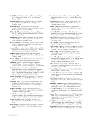 100 FACULTY 2016–17
Sarah McCarthy Neumann, Assistant Professor of Biology.
B.S., University of the South; Ph.D., Michigan State
University. (2014)
William Nichols, Secrest Professor of Music. B.M., Western
Michigan University; M.M., D.M.A., Michigan State
University. (1983)
Kristin Olbertson, Associate Professor of History. B.A.,
Carleton College; J.D., University of Michigan Law School;
Ph.D., University of Michigan. (2006)
William W. Palmer, Charles A. Dana Professor of English.
B.A., M.A., Central Michigan University; Ph.D., Michigan
State University. (1977)
Anne Porter, Assistant Professor of English. B.A., St. Norbert
College; M.A., M.S., University of Wisconsin-Madison;
Ph.D., University of Michigan. (2016)
B. Cameron Reed, Charles A. Dana Professor of Physics. B.S.,
University of Waterloo; M.S., Queen’s University; Ph.D.,
University of Waterloo. (1992)
Marcus Richter, Associate Professor of Library Science. M.Th.,
Seminary of the ELFK, Leipzig, Germany; M.L.S., College
of St. Catherine/Dominican University. (2009)
Raymond Riley, Professor of Music. B.M., University of
Illinois; M.M., DePaul University; D.M.A., Michigan State
University. (1988)
Tina M. Rolling, Assistant Professor of Business Administration.
B.S., M.B.A., Central Michigan University. (2012)
John Rowe, William R. Angell Professor of Biology. B.S.,
Central Michigan University; M.S., Eastern Michigan
University; Ph.D., University of Nebraska at Lincoln. (2002)
Dale L. Sanders, Associate Professor of Health Care
Administration and Business Administration, Director of
Health Care Administration. B.A., University of Tennessee;
M.B.A., Northwood University; D.O., University of Health
Sciences College of Osteopathic Medicine. (2010)
Marc B. Setterlund, Professor of Psychology. B.A., Gustavus
Adolphus College; M.A., Ph.D., Johns Hopkins University.
(1997)
Timothy A. Sipka, Associate Professor of Mathematics and
Computer Science. B.A., Anderson College; M.A., M.S.,
Western Michigan University; M.S., Central Michigan
University. (1979)
Stephany Slaughter, Associate Professor of Spanish. B.A.,
Washington College; M.A., Millersville University; Ph.D.,
The Ohio State University. (2009)
Jessie C. Store, Assistant Professor of Education. B.E.,
University of Malawi; M.E., University of Botswana; Ph.D.,
The University of North Carolina at Greensboro. (2012)
Melissa M. Strait, Towsley Professor of Chemistry. B.S.,
Oregon State University; Ph.D., Arizona State University.
(1985)
Brian Stratton, Professor of Religious Studies. B.A., Pikeville
College; M.Div., Ph.D., Princeton Theological Seminary.
(2000)
Brandi Stupica, Assistant Professor of Psychology. B.S.,
Otterbein College; M.S., Ph.D., University of Maryland.
(2012)
Natashia Swalve, Assistant Professor of Psychology. B.A.,
Winona State University; M.A., Ph.D., University of
Nebraska-Lincoln. (2016)
Sarah E. Taylor, Assistant Professor of Economics. B.S.,
Carnegie Mellon University; M.A., Ph.D., University of
Michigan. (2015)
Andrew Thall, Associate Professor of Mathematics and
Computer Science. B.A., Kalamazoo College; M.S., Ph.D.,
University of North Carolina at Chapel Hill. (2008)
Peggy Thelen, Associate Professor of Education. B.S., M.A.,
Central Michigan University; Ph.D., Michigan State
University. (2004)
Tina Thornton, Instructor of Nursing. B.S.N., M.S.N.,
Eastern Michigan University. (2015)
Timm Norman Thorsen, Professor of Sociology. B.A., M.A.T.,
Beloit College; M.A., Ph.D., University of Massachusetts,
Amherst; E.M.B.A., Claremont College. (1979)
Jeffrey A. Turk, Associate Professor of Chemistry. B.S.,
Cleveland State University; M.S., Ph.D., University of
Cincinnati. (2006)
Steven T. Vest, Professor of Library Science and Head of
Reference and Instruction Services. B.F.A., Bowling Green
State University; M.F.A., Indiana University; M.S.L.S.,
Clarion University of Pennsylvania. (1999)
Robert Vivian, Associate Professor of English. B.A., M.A.,
University of Nebraska at Omaha; Ph.D., University of
Nebraska at Lincoln. (2001)
Victoria Walker, Visiting Instructor of Music. B.M., M.M.,
Michigan State University. (1995)
Laura von Wallmenich, Associate Professor of English. B.A.,
Colby College; M.A., Ph.D., University of Washington at
Seattle. (2001)
Daniel Wasserman, Assistant Professor of History. A.B.,
University of Chicago; M.A., Ph.D., University of Virginia.
(2013)
Bradford S. Westgate, Assistant Professor of Mathematics
and Computer Science. B.S., Franklin W. Olin College of
Engineering; M.S., Ph.D., Cornell University. (2015)
Lauren Woolbright, Instructor of New Media Studies. B.A.,
University of North Carolina; M.A., Clemson University.
(2016)
Peggy A. Yates, Instructor of Education. B.A., Alma College;
M.A. in Ed., Central Michigan University; M.Spec. Ed.,
Saginaw Valley State University; Ed.S., University of
Michigan–Flint. (2015)
Carol Zeile, Associate Professor of Library Science and Head,
Technical Services. B.A., Alma College; M.A., Indiana
University; M.L.S., Western Michigan University. (1998)
David Zerbe, Paul Cameron Russell Associate Professor of
Music. B.M., M.M., Central Michigan University. (2004)
 