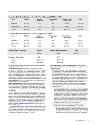 11
the student after separation from the College providing all student
charges have been paid in full.
Tuition-Exempt Credits. Students are permitted to enroll in a
maximum of two credits, from the approved overload exempt class
list, above the normal load of 18 credits without incurring a tuition
overload charge. Additional exceptions may be allowed for first
year, Fall Term students and some music major students. Students
should contact the Registrar’s Office for overload exempt courses
and questions related to exempt courses. Note: approval for an ex-
empt overload course can only be granted by the Registrar’s Office.
Auditing Courses. Tuition for students who audit classes (for no
credit) is $550 for each credit hour.
Health Insurance Plan. All Alma College students are required to
have health insurance and must participate in the Student Insur-
ance Plan unless proof of comparable coverage is furnished. Stu-
dents covered under a family plan, or who have other comparable
coverage to the Alma College Plan, may waive coverage under the
College Plan.
Alma College makes a comprehensive student insurance
program available to students that is compliant with the Affordable
Care Act. The plan provides for physician visits, prescription drug
expense benefit, outpatient services including medical emergency,
x-rays, lab procedures and miscellaneous tests, room and board,
hospital miscellaneous, surgery (inpatient and outpatient), wellness
benefits and a 24-hour Nurse Advice Line. The annual premium
cost for the 2016-17 academic year is $1,538. Full details about the
plan are available at www.CIRStudentHealth.com/Alma or at the
Wilcox Health Center.
All international students or exchange visitors who attend Alma
College on F, J, or other visa status must purchase and enroll in the
Alma College Student Injury and Sickness Plan before the start of
classes for any given term, or the College will purchase coverage
and place the charges on the student’s account.
Costs for Full-Time Students Enrolled First Time Fall 2013 and After
Term Tuition Student Technology Double Room Total
Activity Fee Fee and Board
Fall Term $18,445 $130 $80 $5,119 $23,774
Winter Term $18,445 $130 $80 $5,119 $23,774
TOTAL $36,890 $260 $160 $10,238 $47,548
Costs for Full-Time Students Enrolled Before Fall 2013
Term Tuition Student Technology Double Room Total
Activity Fee Fee and Board
Fall Term $18,248 $130 $80 $5,119 $23,577
Winter Term $18,248 $130 $80 $5,119 $23,577
TOTAL $36,496 $260 $160 $10,238 $47,154
Spring Term Expenses Tuition Double Room and Board Total
$1,533 $600 $2,133
Off-Campus Study Costs and Financial Aid. Students will be
assessed costs appropriate to their major and the program in which
they are enrolled.
1. Exchange Programs — defined as programs with institutions
or organizations that have a reciprocal exchange agreement
with Alma College to both send and receive students. Students
will be assessed Alma College tuition and mandatory fees for
semester programs. Tuition for summer programs and all room
and board fees will be assessed for either Alma College or the
host institution, depending on the College’s agreement with the
host institution. Both Alma College and state / federal financial
aid may be applied toward semester exchange programs.
2. Off-Campus Study – defined as non-exchange domestic and
study abroad programs approved for currently enrolled Alma
College students.
a. All students except those who have declared a Modern Language
major are assessed the tuition and mandatory fees of the selected
host program, as well as a $500 administrative fee. Students will
be assessed the room and board fee, and other fees, if applicable.
Alma College pays the required fees to the host institution on behalf
of the student and these costs will be added to the Alma College
student account. External funding, including state and federal
financial aid, may be applied to off-campus study. Alma College
financial aid, including Tuition Exchange Programs, will generally
not be applied toward study abroad and domestic off-campus study
programs. Employee Tuition Grants (ETG) may be applied to off-
campus study up to the cost of Alma College tuition.
b. Students who have declared a Modern Language major, which
requires study abroad, may choose either of the following:
i. Students may be assessed Alma College tuition and receive
all Alma College and state and federal financial aid during their
study abroad in the fall, winter or spring terms. No financial aid
is available for summer programs. Students will be assessed a
$500 administrative fee, the room and board fee, if applicable,
COLLEGE EXPENSES
Summer Expenses 2016 2017
Tuition $550/credit $550/credit
Room $30/week $60/week
 