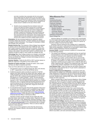 12 COLLEGE EXPENSES
and other mandatory fees associated with the host program.
Alma College pays the required fees to the host institution on
behalf of the student and the cost is added to the Alma College
student account. If the host institution’s tuition cost exceeds the
cost of Alma College tuition, the student will be charged for the
excess amount in addition to the cost of Alma’s tuition.
or:
ii. Students may be assessed the host institution tuition and
receive only state and federal financial aid for semester
programs. No financial aid is available for summer programs.
ETG may be applied up to the cost of Alma College tuition.
Unused ETG may occasionally be used in a subsequent
semester. Students are assessed a $500 administrative fee,
the room and board fee, if applicable, and other mandatory
fees associated with the host program. Alma College pays the
required fees to the host institution on behalf of the student
and the cost is added to the Alma College student account.
Orientation. All new incoming students are required to attend
Orientation before the Fall Term. Transfer students are strongly en-
couraged to attend Orientation. The charge for Orientation is $350
and includes room and board.
Student Activity Fee. The students of Alma College have elected
to assess a fee on themselves at the rate of $260 per year. This
fee is used to sponsor social events such as dances, movies and
live entertainment; support the yearbook, student newspaper and
campus radio station; and admit each student to athletic events. All
students enrolled for eight or more credits are charged this fee.
Technology Fee. Alma College students are charged a technology
fee of $160 per year. This fee covers the cost of wireless internet
service and allows the College to enhance technology services as
new technology arises.
Summer Session. Tuition for the 2016 or 2017 summer session is
$550 per credit hour or $2,200 for a four-credit course.
Payment of Tuition and Fees. Charges for tuition, room, board
and fees are billed to students each term.
There are three alternatives for paying these charges:
1. Full payment is due on or before August 29, 2016, and January
2, 2017, respectively, for the Fall and Winter terms.
2. A deferred payment option provides for payment of half the
balance due (after financial aid credits have been applied), plus
a $20 processing fee for the Fall Term that must be paid by Au-
gust 29, 2016, with a deferred second payment for the remain-
ing balance on or before October 7, 2016. The first payment
for Winter Term, plus a $20 processing fee is due on or before
January 2, 2017, and the deferred second payment on or before
February 6, 2017. A signed Deferred Payment Agreement form
must be received by the Financial Services Office by the due
date of the first payment for each term, August 29, 2016 and
January 2, 2017 respectively.
3. An educational financing plan that permits payment of the annu-
al expense over the academic year is available through Higher
One. Information can be obtained from Higher One directly at
1-800-635-0120 or through their Web site at https://tuitionpay.
higherone.com/alma. Some literature is also available from the
Financial Services Office or Admissions Office.
Payment of tuition and fee charges can be made with cash,
personal checks, bank drafts, or money orders. Payments can also
be made online with a Visa, Mastercard, American Express or Dis-
cover card, or with an e-check at the Financial Services Office Web
site: www.alma.edu/paymybill. A 2.5% convenience fee is charged
for all credit and debit card payments. There is no fee to make an
electronic check payment.
If the amount of the payment is more than the amount due,
students may request a refund or the amount will be credited to
their account.
Miscellaneous Fees
Auditing $550/credit
Continuing Education $275/credit
Early Examination Fee $125
Freshman Orientation $350
Late Registration Fee $125
Motor Vehicle Registration
Resident Students $235/year
Resident Students – Silver Parking $210/year
Commuter Students $150/year
Opera House Students $100/year
Proficiency Examination $275/credit
Room Change Fee $50
Advance billings are available to be viewed and/or downloaded
from the student portal approximately two weeks before the start of
each term. Payment may be made by mail, online or in person at
the Alma College Financial Services Office.
Payment must be received by the College prior to registration,
or the student will have to make payment at the Financial Services
Office during registration. Students are not permitted to attend class
without making satisfactory financial arrangements.
Account Holds. A student’s account is placed on a financial hold
for the following reasons:
1. The student has withdrawn or graduated and has not paid their
account balance in full. Until the account balance is paid in full,
a student’s transcript and/or diploma cannot be released.
2. The student is an active, current student with an account bal-
ance of $1,000 or higher. An active, current student is not able
to register or be placed in (or retain) a housing assignment for a
future term until the account is paid in full, or under $1,000 with a
written repayment plan. Default of the repayment plan may result
in loss of the student’s registration and housing assignment.
Late Payment Fees. Tuition and fees are due before classes start
for each term. A late payment fee of 1% per month is assessed on
all outstanding balances.
Failure to Meet Financial Obligations. In accordance with stan-
dard practice at colleges and universities, students are required to
make satisfactory arrangements with the Financial Services Office
for the settlement of all financial obligations. These include student
accounts, student loans, parking fines, library fines, music record
rentals and other expenses.
When a student fails to meet financial obligations, Alma College
reserves the right to withhold the issuance of grades, transcripts
and diplomas, and to suspend a student until the obligations are
met. Unpaid balances on inactive student accounts will be referred
to a collection agency. The student has responsibility for all costs
and fees associated with the collection of the debt.
Financial Aid. Any financial aid other than a work-study grant
awarded by the College for the entire year will be prorated; 50%
to be available Fall Term and 50% to be available Winter Term. A
work-study grant may not be deducted from charges because this
aid represents funds to be earned during the year. Scholarships
and grants awarded by organizations other than Alma College will
not be credited until actually received. The Director of Financial Aid
must be notified of any scholarship or grant awarded by organiza-
tions and agencies other than Alma College.
Withdrawal from College. Students who wish to withdraw from
Alma College must complete the withdrawal process by contacting
the Center for Student Opportunity. If this process is not completed,
students will forfeit their deposits and refunds. The College assumes
that students beginning a term intend to complete it. Students who
leave during a term without completing the withdrawal process may
receive failing grades for course enrollments and will be respon-
sible for any tuition, and room and board charges for the term. If a
 
