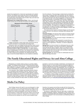 13COLLEGE EXPENSES; THE FAMILY EDUCATIONAL RIGHTS AND PRIVACY ACT AND ALMA COLLEGE; MEDIA USE POLICY
student has registered for a future term and decides not to attend
that term, the student must contact the CSO to formally withdraw
and be removed from those classes. Failure to do so will result in
the student being responsible to pay for tuition, fees, and room and
board for the term, in its entirety.
Withdrawal from College Refund Policy. Tuition, room fee and
student activity fee are refunded according to the following table.
Refunds for Fall and Winter Terms
Withdrawal During Percentage of
Calendar Week No. Tuition Refundable
1 90%
2 85%
3 80%
4 70%
5 65%
6 60%
7 50%
8 45%
9 40%
10 and after No Refund
College scholarships, grants and/or loans received by the stu-
dent will be refunded on a comparable percentage basis.
Refunds for other non-College financial aid will be made in accor-
dance with the rules and regulations applicable to those programs.
Refund of Federal Title IV Financial Aid. The Higher Educa-
tion Amendments of 1998 require that when a student withdraws
before completing 60% of the term, the institution must determine
the percentage of Title IV assistance the student has earned.
For Title IV financial aid regulations, the withdrawal date is the
date on which the student states his or her intention to withdraw
from the institution. The percentage is determined by dividing the
total number of calendar days in the semester into the number of
calendar days completed as of the withdrawal date. Any unearned
aid must be returned to the Title IV program(s). Funds are returned
in the following order: Unsubsidized Stafford Loan, Subsidized
Stafford Loan, Perkins Loan, PLUS Loan, Pell Grant, SEOG and
other Title IV programs. The student must either repay the federal
overpayment in full or make satisfactory arrangements with either
the Alma College Financial Services Office or the federal Depart-
ment of Education. The payment or arrangement for payment must
be made within 45 days of the date of notification of the federal
overpayment or the student will lose further eligibility of federal Title
IV aid until the debt is paid in full.
Full refunds will be made for overload charges up to the second
Friday of the term. No refunds for overloads will be allowed after
that time.
Overload Charges. Full refunds will be made for overload charges
up to the second Friday of the term. No refunds for overloads will
be allowed after that time.
Room and Board. The room and board charge is refundable on a
prorated basis during any term.
Course Fees. Course fees are assessed for courses that incur
unusual or extra expense. These expenditures are made on the
basis of course registrations. Therefore, no refund is allowed for
these fees.
Spring Term. No refund of tuition for withdrawals that occur after
the fifth day of classes. A full refund is provided for withdrawals
during the first five days of classes. There is no refund for room
charges and the board fee will be prorated. Spring Term trip fees
will be refunded only if the trip costs, such as airlines, hotels and
other travel fees can be recovered.
Summer Session. No refund of tuition for withdrawals that occur
after the fifth day of the term.
The Family Educational Rights and Privacy Act and Alma College
Respecting our students’ right to privacy is a priority at Alma
College. The college complies with the Family Educational Rights
and Privacy Act of 1974, as amended — a federal law that requires
each institution to establish a written policy and procedures to pro-
tect the confidentiality of a student’s education records.
At its discretion, Alma College may provide directory informa-
tion in accordance with provisions of the Act. Typical use of this
information includes but is not limited to media releases, publica-
tions, event programs and lists for on-campus office use. Directory
information may include (1) student name, address, telephone
number, and date and place of birth; (2) e-mail address; (3) field of
study; (4) class schedule and class rosters; (5) identity of parents,
Media Use Policy
Alma College reserves the right to use any photograph or video
taken on campus or at an event sponsored by the college as well
as any photo provided to the college. A student who wishes to be
excluded from campus photography must contact the Director of
Communications in writing within the first two weeks of the first day
of class of the fall or winter term. Requests for non-disclosure will
be honored by the institution for only the current academic year,
guardians or next of kin; (6) dates of attendance, and degrees and
awards received; (7) most recent previous educational agency or
institution attended by the student; (8) participation in officially rec-
ognized activities and sports; (9) photographs; and (10) weight and
height of members of athletic teams. Social security numbers are
not considered directory information and will not be released except
as required or permitted by the Act. As a general rule, Alma College
will not release lists of directory information to off-campus vendors.
The Registrar at Alma College coordinates the inspection and re-
view of procedures related to the protection and release of student
education records. For more information about the law and related
college policies, go to www.alma.edu/offices/registrar/student-rights.
therefore, the request must be filed annually with the Communica-
tion and Marketing Office. By failing to provide such notification, you
agree that the college may use your likeness.
No person or organization may use, copy, alter or modify Alma
College photographs, graphics, videography or other similar repro-
ductions or recordings without the advance written permission of an
authorized designee in the Communication and Marketing Office at
Alma College.
 