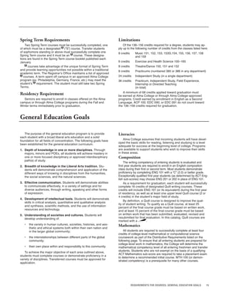 15REQUIREMENTS FOR DEGREES; GENERAL EDUCATION GOALS
The purpose of the general education program is to provide
each student with a broad liberal arts education and a solid
foundation for all fields of concentration. The following goals have
been established for the general education curriculum.
1. Depth of knowledge in one or more disciplines. Through
majors, minors and POEs, all students will achieve mastery in
one or more focused disciplinary or approved interdisciplinary
path(s) of study.
2. Breadth of knowledge in the Liberal Arts tradition. Stu-
dents will demonstrate comprehension and application of the
different ways of knowing in disciplines from the humanities,
the social sciences, and the natural sciences.
3. Effective communication. Students will demonstrate abilities
to communicate effectively, in a variety of settings and for
diverse audiences, through writing, speaking and other forms
of expression.
4. Development of intellectual tools. Students will demonstrate
skills in critical analysis, quantitative and qualitative analysis
and synthesis, scientific methods, and the use of information
resources and technology.
5. Understanding of societies and cultures. Students will
develop understanding of:
• the variety in human cultures, societies, histories, and aes-
thetic and ethical systems both within their own nation and
in the larger global community;
• the interrelationships between different parts of the global
community;
• their own place within and responsibility to this community.
To achieve the major objective of each area outlined above,
students must complete courses or demonstrate proficiency in a
variety of disciplines. Transferred courses must be approved for
application.
Literacies
Alma College assumes that incoming students will have devel-
oped the basic skills for reading, listening and studying to a level
adequate for success at the beginning level of college. Programs
are available to support students who wish to improve their skills
in these areas.
Composition
The writing competency of entering students is evaluated and
first year students are required to enroll in an English composition
class during their first or second term. Most students demonstrate
proficiency by completing ENG 101 with a “C” (2.0) or better grade.
Exceptionally qualified first year students (as determined by ACT Eng-
lish sub-scores) may choose ENG 201 or 202 in place of ENG 101.
As a requirement for graduation, each student will successfully
complete 16 credits of designated Quill writing courses. These
credits will include ENG 101 (or its equivalent) during the first year
of residency, as well as at least one upper level Quill course (2 or
4 credits) in the student’s major field of study.
By definition, a Quill course is designed to improve the qual-
ity of student writing. To qualify as a Quill course, at least 25
percent of the final course grade must be based on written work,
and at least 15 percent of the final course grade must be based
on written work that has been submitted, evaluated, revised and
resubmitted for final evaluation. In this catalog, Quill courses are
marked with a .
Mathematics
All students are required to successfully complete at least four
credits of college-level mathematical or computational science
coursework as part of the Distributive Requirements listed on the
following page. To ensure that all entering students are prepared for
college-level work in mathematics, the College will determine the
mathematical competency level of all entering freshmen and transfer
students. Students who are not exempt on the basis of a qualifying
ACT Mathematics sub-score are required to take a placement exam
to determine a recommended initial course. MTH 100 (or demon-
strated competency) is a prerequisite for many other courses.
Spring Term Requirements
Two Spring Term courses must be successfully completed, one
of which must be a designated S (“S”) course. Transfer students
of sophomore standing or above must successfully complete one
Spring Term course and it must be an S course. These designa-
tions are found in the Spring Term course booklet published each
January.
S courses take advantage of the unique format of Spring Term
and provide learning opportunities not possible within a traditional
academic term. The Registrar’s Office maintains a list of approved
S courses. A term spent off campus in an approved Alma College
program (ex. Philadelphia, Germany, France, etc.) may meet the
student’s S requirement. The student must still take two Spring
Terms.
Residency Requirement
Seniors are required to enroll in classes offered on the Alma
campus or through Alma College programs during the Fall and
Winter terms immediately prior to graduation.
Limitations
Of the 136–156 credits required for a degree, students may ap-
ply up to the following number of credits from the classes listed here:
8 credits Music 151, 152, 153, 153G,154, 155, 156, 157, 158
and 159
6 credits Exercise and Health Science 100–165
8 credits Theatre/Dance 150, 151 and 152
8 credits Practicums (numbered 385 or 386 in any department)
24 credits Independent Study (in a single department)
36 credits Practicum, Independent Study, Field Experience,
Internship or Directed Teaching
(in total)
A minimum of 68 credits applied toward graduation must
be earned at Alma College or through Alma College-approved
programs. Credit earned by enrollment in English as a Second
Language, ACP 100, EDC 090, or EDC 091 do not count toward
the 136–156 credits required for graduation.
General Education Goals
 
