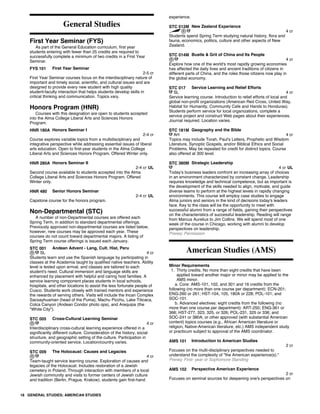 General Studies
First Year Seminar (FYS)
As part of the General Education curriculum, first year
students entering with fewer than 25 credits are required to
successfully complete a minimum of two credits in a First Year
Seminar.
FYS 101 First Year Seminar
2-5 cr
First Year Seminar courses focus on the interdisciplinary nature of
important and timely social, scientific, and cultural issues and are
designed to provide every new student with high quality
student-faculty interaction that helps students develop skills in
critical thinking and communication. Topics vary.
Honors Program (HNR)
Courses with this designation are open to students accepted
into the Alma College Liberal Arts and Sciences Honors
Program.
HNR 180A Honors Seminar I
2-4 cr
Course explores variable topics from a multidisciplinary and
integrative perspective while addressing essential issues of liberal
arts education. Open to first-year students in the Alma College
Liberal Arts and Sciences Honors Program. Offered Winter only.
HNR 280A Honors Seminar II
2-4 cr UL
Second course available to students accepted into the Alma
College Liberal Arts and Sciences Honors Program. Offered
Winter only.
HNR 480 Senior Honors Seminar
2-4 cr UL
Capstone course for the honors program.
Non-Departmental (STC)
A number of non-Departmental courses are offered each
Spring Term, in addition to standard departmental offerings.
Previously approved non-departmental courses are listed below,
however, new courses may be approved each year. These
courses do not count toward departmental majors. A listing of
Spring Term course offerings is issued each January.
STC 001 Andean Advent - Lang, Cult. Hist, Peru
SL 4 cr
Students learn and use the Spanish language by participating in
classes at the Academia taught by qualified native teachers. Ability
level is tested upon arrival, and classes are tailored to each
student's need. Cultural immersion and language skills are
enhanced by placement with helpful and caring host families. A
service learning component places students in local schools,
hospitals, and other locations to assist the less fortunate people of
Cusco. Students work closely with trained mentors and experience
the rewards of serving others. Visits will include the Incan Complex
Sacsayhuaman (head of the Puma), Machu Picchu, Lake Titicaca,
Colca Canyon (Andean Condor photo ops), and Arequipa (the
"White City").
STC 005 Cross-Cultural Learning Seminar
4 cr
Interdisciplinary cross-cultural learning experience offered in a
significantly different culture. Consideration of the history, social
structure, and geographic setting of the culture. Participation in
community-oriented service. Location/country varies.
STC 009 The Holocaust: Causes and Legacies
4 cr
Team-taught service learning course. Exploration of causes and
legacies of the Holocaust. Includes restoration of a Jewish
cemetery in Poland. Through interaction with members of a local
Jewish community and visits to former centers of Jewish culture
and tradition (Berlin, Prague, Krakow), students gain first-hand
experience.
STC 012M New Zealand Experience
4 cr
Students spend Spring Term studying natural history, flora and
fauna, economics, politics, culture and other aspects of New
Zealand.
STC 014M Bustle & Grit of China and Its People
4 cr
Explore how one of the world's most rapidly growing economies
has affected the daily lives and ancient traditions of citizens in
different parts of China, and the roles those citizens now play in
the global economy.
STC 017 Service Learning and Relief Efforts
SL 4 cr
Service learning course. Introduction to relief efforts of local and
global non-profit organizations (American Red Cross, United Way,
Habitat for Humanity, Community Cafe and Hands to Honduras).
Students perform service for local organizations, complete a
service project and construct Web pages about their experiences.
Journal required. Location varies.
STC 181M Geography and the Bible
AH 4 cr
Topics may include Torah, Paul's Letters, Prophetic and Wisdom
Literature, Synoptic Gospels, and/or Biblical Ethics and Social
Problems. May be repeated for credit for distinct topics. Course
also offered at 300 level.
STC 380M Strategic Leadership
4 cr UL
Today's business leaders confront an increasing array of choices
in an environment characterized by constant change. Leadership
requires knowledge and technical competence, but as important is
the development of the skills needed to align, motivate, and guide
diverse teams to perform at the highest levels in rapidly changing
environments. This course will employ case studies to engage
Alma juniors and seniors in the kind of decisions today's leaders
face. Key to the class will be the opportunity to meet with
successful alumni from a range of fields, gaining their perspectives
on the characteristics of successful leadership. Reading will range
from Marcus Aurelius to Jim Collins. We will spend most of one
week of the course in Chicago, working with alumni to develop
perspectives on leadership.
Prereq: Permission
American Studies (AMS)
Minor Requirements
1. Thirty credits. No more than eight credits that have been
applied toward another major or minor may be applied to the
AMS minor.
a. Core: AMS-101, 102, and 301 and 16 credits from the
following (no more than one course per department): ECN-201;
ENG-260 or 261; HST-104, 105, 180A or 228; POL-101; and
SOC-101.
b. Advanced electives: eight credits from the following (no
more than one course per department): ART-250; ENG-361 or
366; HST-277, 323, 325, or 326; POL-231, 325 or 336; and
SOC-241 or 380A; or other approved (with substantial American
content) topics courses (e.g., African American literature or
religion, Native-American literature, etc.) AMS independent study
or practicum subject to approval of the AMS coordinator.
AMS 101 Introduction to American Studies
2 cr
Focuses on the multi-disciplinary perspectives needed to
understand the complexity of "the American experience(s)."
Prereq: First- year or Sophomore Standing
AMS 102 Perspective American Experience
2 cr
Focuses on seminal sources for deepening one's perspectives on
18 GENERAL STUDIES; AMERICAN STUDIES
 