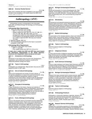 "America."
Prereq: First- year or Sophomore Standing
AMS 301 American Studies Seminar
2-4 cr UL
Open only to students who have completed or are concurrently
enrolled in the completion of 24 credits toward the AMS minor.
Prereq: AMS 101 and 102
Anthropology (ANT)
Anthropology courses, as designated by the three-letter
prefix ANT, are offered through the Sociology and Anthropology
Department.
Anthropology Major Requirements
1. Thirty-six credits which must include:
• ANT-111, 212, 213, 214, and 498.
• Sixteen credits from ANT-180, 215, 216, 217, 280, 311,
312, 315, 380, 385, 386, 499 or 500; up to four
pre-approved credits from other disciplines appropriate
to the student's sub-disciplinary interests. No more than
four credits of approved ANT-180 may count towards
the major.
2. Required cognate: SOC-101
3. The comprehensive evaluation for the major is successful
completion of ANT-498.
Anthropology Minor Requirements
1. Twenty-four credits which must include:
• ANT-111 and 498.
• Four credits chosen from ANT-212, 213 or 214.
In total, only 4 credits from SOC and ANT may count toward
the Distributive Requirements in the Social Sciences;
practicum and independent study courses do not count.
ANT 111 Introduction to Anthropology
SO 4 cr
Introduction to the holistic study of human kind. Development,
organization, and functioning of cultures, as well as the
relationship between biology and culture.
ANT 180 Topics in Anthropology
SO 1-8 cr
Investigation of a selected topic. May be taken only once for credit
towards the SOC or ANT major.
ANT 212 Intro to Cultural Anthropology
SO 4 cr UL
Study of the development and variety of human cultures, or
non-genetic adaptations to natural and social environments. Using
a variety of theoretical perspectives, explore a range of
contemporary and recent historic cultures to gain an appreciation
of diversity of human world views and life ways. Investigate the
process and effects of globalization.
Prereq: SOC-101 or ANT-111
ANT 213 Principles of Archaeology
SO 4 cr UL
A basic introduction to the history, theories and methods of
anthropological archaeology. Issues of stewardship, accountability,
social relevance, communication, preservation, repatriation and
real world problem solving are integrated into the nuts and bolts of
archaeological research. Opportunities for hands-on,
post-excavation archaeological laboratory research.
Prereq: ANT-111 recommended
ANT 214 Fund. of Biological Anthropology
SO 4 cr UL
Focus on the physical nature of humankind and the relationship
between mind-body-culture. Historic and current theoretical and
methodological approaches to the investigation of the human
body, its functions, and evolution. Methods and techniques used
by paleontologists to investigate ancient hominids and their
behavior. Examine current issues such as human demography,
"race," forensics, epidemiology, stem cell research, genetics.
Prereq: ANT-111 or BIO-121 or BIO-202
ANT 215 Michigan Archaeological Fieldwork
SO SL 4 cr UL
Survey and excavation of a local archaeological site. Field
methods, record keeping, preservation of finds, laboratory
experience, and public education. Includes classroom instruction,
field, and laboratory work, and a service-learning component.
Course fee.
Prereq: ANT-111, 213, or 312 recommended
ANT 216 Ethnobotany
SO 4 cr UL
Ethnobotanical and paleoethnobotanical approach to relationships
between plants and human culture. Philosophical, ethical and
technological perspectives of traditional and Western attitudes
toward human-plant interactions. Issues of land-use rights,
biodiversity, global stewardship and intellectual property rights.
Combined lecture and seminar format.
Prereq: ANT-111
ANT 217 Medical Anthropology
SO 4 cr UL
An examination of the interplay between culture and medicine in a
global context. Cross-cultural notions of healing, illness and
medicine will be explored. Ethnography of medical practices,
health disparities and policy implications will be examined.
Prereq: ANT-111 or Permission
ANT 280 Topics in Anthropology
SO 2-4 cr UL
Examines special subjects in Anthropology.
Prereq: ANT-111
ANT 311 Indigenous Cultures
SO 4 cr UL
A cross-cultural study of indigenous peoples around the globe.
Major themes such as colonialism, sovereignty, language, belief
systems and identity are examined through deep reading of
specific ethnographic case studies.
Prereq: ANT-111 or ANT-212
ANT 312 North American Archaeology
SO 4 cr UL
Focus on major prehistoric and historic North American cultures as
revealed through archaeology and representative archaeological
sites. Special emphasis on Michigan and the Midwest.
Opportunities for hands-on post-excavation laboratory research.
Prereq: ANT-111 or BIO-121 or BIO-202
ANT 315 Michigan Archaeological Fieldwork
SO 4 cr UL
Research from peer-reviewed and/or primary sources, application
of research to data form local sites resulting in written report,
exhibition, or public presentation. Supervision of field crews in
Spring Term excavation and survey program. Intended for
students with experience in, and serious commitment to,
archaeological research.
Prereq: ANT-215 or Permission;
ANT 380 Topics in Anthropology
SO 2-4 cr UL
Examines special subjects in Anthropology.
Prereq: ANT-111
ANT 385 Anthropology Practicum
4 cr UL
Participation in community institutions, agencies, schools, and
business with individual faculty supervision. Applications of
concepts through experience. About 11-14 hours of field work per
week for each four credits. Includes paper report.
Prereq: Permission.
ANT 498 Research Seminar-Anthropology
SO 2-4 cr UL
Designed as a culminating experience for Anthropology majors
and minors. Emphasizes student synthesis and application of
cumulative anthropological knowledge. Students facilitate classes
AMERICAN STUDIES; ANTHROPOLOGY 19
 