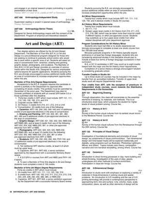 and engage in an original research project culminating in a public
presentation of their work.
Prereq: ANT-111 and 12 UL credits of ANT or Permssion.
ANT 499 Anthropology-Independent Study
2-4 cr UL
Supervised reading or project in special areas of anthropology.
Prereq: Permission.
ANT 500 Anthropology-Senior Thesis
SO 4 cr UL
Designed for Senior Anthropology majors with the consent of the
Department. Program of empirical and theoretical research.
Art and Design (ART)
Two degree options are offered by the Art and Design
Department. The Bachelor of Fine Arts (B.F.A.) in Art and
Design is a pre-professional program designed for those who
are seeking to continue to graduate school and/or who would
like to work within a specific area of art. Students will select an
area of concentration from: ceramics, drawing and painting,
graphic design, photography, and sculpture. The Bachelor of
Arts (B.A.) in Art and Design provides an overview of various
media within the Studio Arts. Designed for various employable
options beyond Art specific applications. Students pursuing the
B.A. are strongly encouraged to pursue additional credits within
an area of concentration to increase employment opportunities
within the arts.
Bachelor of Fine Arts Degree Requirements
Acceptance to the B.F.A. program requires the candidate to
submit a portfolio to the Department for approval after
completing 24 studio credits. This portfolio must be submitted by
December of the junior year. The Department may elect to
consider portfolios of students with an overall GPA below 3.0 or
those submitted after this deadline.
1. Thirty-two credits in ART which must include: ART-101, 111,
112, 120, 150, 162, 213, and 319
2. Cognate course: NMS-101
3. Art History: 4 credits from 210, 211, 212, 215 or 218
4. Concentration: 34 credits from one of the following:
a. Ceramics: ART-140, 240, 250, 340, 440 and 14 additional
credits of pre-approved electives in the area of concentration
b. Drawing and Painting: ART-102, 202, 261, 361, 362,
461, 462 and 6 additional credits of pre-approved electives in
the area of concentration
c. Graphic Design: ART-230, 331, 332, 333, 334, NMS-232,
ART/NMS 385, and at least 6 credits from any of the following:
ART-222, 224, 430, NMS-220, 381, or other pre-approved
electives from ART or NMS
d. Photography: ART-224, 324, 424, 425, NMS 232,
ART/NMS 385, and at least 10 credits from the following:
ART-222, 320, 460, NMS-204, 210, 220, 381 or other
pre-approved electives from ART or NMS
e. Sculpture: ART-140, 240, 250, 350, 450, PHY-140, and
12 additional credits of pre-approved electives in the area of
concentration
5. Ten additional ART elective credits, at least 6 of which
must be upper level.
6. Capstone: ART 501, ART-502, a senior exhibition
approved by the Department with a successful Advisory Board
review.
7. A 3.0 GPA in courses from ART and NMS (and PHY-140
if taken)
8. To earn a Bachelor of Fine Arts degree in Art and Design
students must complete a total of 156 credits.
Bachelor of Arts (Art Major) Degree Requirements
Thirty-six credits in ART which must include:
1. 24 credits from: ART-101, 111, 112, 120, 150, 319
2. 8 credits from: ART-140, 162, 210, 211, 212, 213, 215, 218,
222, 224, 228, 230, 250, 380, 385, or NMS-232
3. Capstone: ART 501, ART-502, a senior exhibition approved
by the Department with a successful Advisory Board review.
Students pursuing the B.A. are strongly encouraged to
pursue additional credits within an area of concentration to
increase employment opportunities within the arts.
Art Minor Requirements
Twenty-four credits which must include ART-101, 111, 112,
120, 150, and 4 elective credits in Studio Art courses
Art History Minor Requirements
Twenty-four credits which must include:
1. Art-111, 112
2. Sixteen upper level credits in Art History from 210, 211, 212,
215, 218, 280 (which may be taken more than once for credit
if different topics), or other pre-approved course. Students
may substitute up to four upper level credits from other
related disciplines with prior department approval.
Program Considerations for Art History Minor
Students who have had little or no studio experience are
strongly encouraged to complete at least one studio course from
the 100-200 level series.
Because graduate programs in Art History typically require
proficiency in at least two foreign languages, students who are
considering advanced studies in this discipline should plan to
include at least four terms of foreign language coursework in their
curriculum.
B.A. or B.F.A candidates in ART may count up to eight credits
toward both the major and the Art History minor requirements.
Completion of a senior thesis is strongly encouraged if student
is considering graduate school.
Transfer Credits in Studio Art
Up to three studio art courses may be included in the major by
transfer from an accredited institution. Transfer of upper level
studio work will require Departmental review.
Four credits from ART, with the exception of practicum or
independent study courses, count towards the Distributive
Requirements in the Humanities.
ART 101 Beginning Drawing
AH 4 cr
Through observation, this class will concentrate on the essential
elements of drawing, its materials, and methods. This is an
introductory level class, which prepares the student for higher
levels of visual problem solving. Course fee.
ART 111 History of Art I
AH 4 cr
Survey of the human visual cultures from its earliest visual record
to the Medieval Period. Course fee.
ART 112 History of Art II
AH 4 cr
Survey of the human visual cultures from the Renaissance through
the 20th century. Course fee.
ART 120 Principles of Visual Design
AH 4 cr
Investigation of foundational elements and principles of visual
design, as components of visual communication. Two dimensional
design and time-based media will be explored traditionally and
digitally, using programs such as Illustrator, Photoshop Lightroom,
iMovie, and others. Topics include color theory, composition,
narrative and non-narrative storytelling, among others. Course fee.
ART 140 Ceramics I
AH 4 cr
Introduction to direct forming processes in clay; hand building and
wheel-throwing. Investigation of the uses of slips, glazes,
underglazes and other methods of surface enrichment.
Participation in class kiln firings. Course fee.
ART 150 3-Dimensional Design
AH 4 cr
Introduction to studio work with emphasis on exploring a variety of
materials in three-dimensions in solving visual and spatial
problems. An introduction to 3-D modeling and the use of 3-D
printing technology will provide a contemporary perspective to
approaching form, line and surface. Line, volume, mass, scale,
composition, plane, as well as other elements of design will be
20 ANTHROPOLOGY; ART AND DESIGN
 