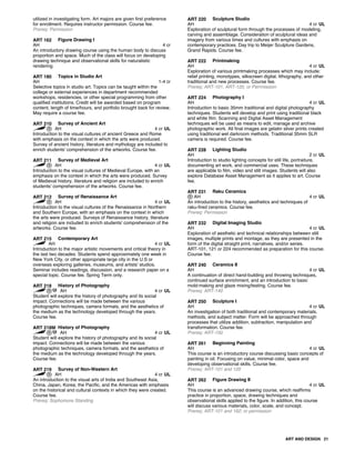 utilized in investigating form. Art majors are given first preference
for enrollment. Requires instructor permission. Course fee.
Prereq: Permission
ART 162 Figure Drawing I
AH 4 cr
An introductory drawing course using the human body to discuss
proportion and space. Much of the class will focus on developing
drawing technique and observational skills for naturalistic
rendering.
ART 180 Topics in Studio Art
AH 1-4 cr
Selective topics in studio art. Topics can be taught within the
college or external experiences in department recommended
workshops, residencies, or other special programming from other
qualified institutions. Credit will be awarded based on program
content, length of time/hours, and portfolio brought back for review.
May require a course fee.
ART 210 Survey of Ancient Art
AH 4 cr UL
Introduction to the visual cultures of ancient Greece and Rome
with emphasis on the context in which the arts were produced.
Survey of ancient history, literature and mythology are included to
enrich students' comprehension of the artworks. Course fee.
ART 211 Survey of Medieval Art
AH 4 cr UL
Introduction to the visual cultures of Medieval Europe, with an
emphasis on the context in which the arts were produced. Survey
of Medieval history, literature and religion are included to enrich
students' comprehension of the artworks. Course fee.
ART 212 Survey of Renaissance Art
AH 4 cr UL
Introduction to the visual cultures of the Renaissance in Northern
and Southern Europe, with an emphasis on the context in which
the arts were produced. Surveys of Renaissance history, literature
and religion are included to enrich students' comprehension of the
artworks. Course fee.
ART 215 Contemporary Art
AH 4 cr UL
Introduction to the major artistic movements and critical theory in
the last two decades. Students spend approximately one week in
New York City, or other appropriate large city in the U.S or
overseas exploring galleries, museums, and artists' studios.
Seminar includes readings, discussion, and a research paper on a
special topic. Course fee. Spring Term only.
ART 218 History of Photography
AH 4 cr UL
Student will explore the history of photography and its social
impact. Connections will be made between the various
photographic techniques, camera formats, and the aesthetics of
the medium as the technology developed through the years.
Course fee.
ART 218M History of Photography
AH 4 cr UL
Student will explore the history of photography and its social
impact. Connections will be made between the various
photographic techniques, camera formats, and the aesthetics of
the medium as the technology developed through the years.
Course fee.
ART 219 Survey of Non-Western Art
AH 4 cr UL
An introduction to the visual arts of India and Southeast Asia,
China, Japan, Korea, the Pacific, and the Americas with emphasis
on the historical and cultural contexts in which they were created.
Course fee.
Prereq: Sophomore Standing
ART 220 Sculpture Studio
AH 4 cr UL
Exploration of sculptural form through the processes of modeling,
carving and assemblage. Consideration of sculptural ideas and
imagery from various times and cultures with emphasis on
contemporary practices. Day trip to Meijer Sculpture Gardens,
Grand Rapids. Course fee.
ART 222 Printmaking
AH 4 cr UL
Exploration of various printmaking processes which may include:
relief printing, monotypes, silkscreen digital, lithography, and other
traditional and new processes. Course fee.
Prereq: ART-101, ART-120, or Perrmission
ART 224 Photography I
AH 4 cr UL
Introduction to basic 35mm traditional and digital photography
techniques. Students will develop and print using traditional black
and white film. Scanning and Digital Asset Management
techniques will be used as means to edit, manage and archive
photographic work. All final images are gelatin silver prints created
using traditional wet darkroom methods. Traditional 35mm SLR
camera is required. Course fee.
ART 228 Lighting Studio
AH 2 cr UL
Introduction to studio lighting concepts for still life, portraiture,
documenting art work, and commercial uses. These techniques
are applicable to film, video and still images. Students will also
explore Database Asset Management as it applies to art. Course
fee.
ART 231 Raku Ceramics
AH 4 cr UL
An introduction to the history, aesthetics and techniques of
raku-fired ceramics. Course fee.
Prereq: Permission
ART 232 Digital Imaging Studio
AH 4 cr UL
Exploration of aesthetic and technical relationships between still
images, multiple prints and montage, as they are presented in the
form of the digital straight print, narratives, and/or series.
ART-101, 121 or 224 recommended as preparation for this course.
Course fee.
ART 240 Ceramics II
AH 4 cr UL
A continuation of direct hand-building and throwing techniques,
continued surface enrichment, and an introduction to basic
mold-making and glaze mixing/testing. Course fee.
Prereq: ART-140
ART 250 Sculpture I
AH 4 cr UL
An investigation of both traditional and contemporary materials,
methods, and subject matter. Form will be approached through
processes that utilize addition, subtraction, manipulation and
transformation. Course fee.
Prereq: ART-150
ART 261 Beginning Painting
AH 4 cr UL
This course is an introductory course discussing basic concepts of
painting in oil. Focusing on value, minimal color, space and
developing observational skills. Course fee.
Prereq: ART-101 and 120
ART 262 Figure Drawing II
AH 4 cr UL
This course is an advanced drawing course, which reaffirms
practice in proportion, space, drawing techniques and
observational skills applied to the figure. In addition, this course
will discuss various materials, color, scale, and concept.
Prereq: ART-101 and 162; or permission
ART AND DESIGN 21
 