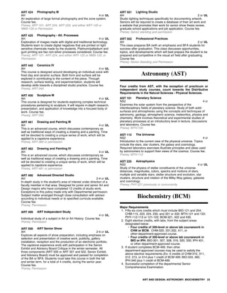 ART 424 Photography III
AH 4 cr UL
An exploration of large format photography and the zone system.
Course fee.
Prereq: ART-101, ART 224, ART-225, and either ART-120 or
NMS-120 or Permission
ART 425 Photography - Alt. Processes
AH 4 cr UL
Exploration of images made with digital and traditional technology.
Students learn to create digital negatives that are printed on light
sensitive chemicals made by the students. Platinum/palladium and
gum printing are two non-silver processes considered. Course fee.
Prereq: ART-101, ART-224, and either ART-120 or NMS-120, or
Permission
ART 440 Ceramics IV
AH 4 cr UL
This course is designed around developing an individual voice with
fired clay and ceramic surface. Both form and surface will be
explored in contributing to the content of the piece. Through
research, surface testing, and experimentation, students will
develop skills towards a disciplined studio practice. Course fee.
Prereq: ART-340
ART 450 Sculpture III
AH 4 cr UL
This course is designed for students exploring complex technical
procedures pertaining to sculpture. It will require in-depth research,
presentation, and application of knowledge into a focused body of
work. Course fee.
Prereq: ART-350
ART 461 Drawing and Painting III
AH 4 cr UL
This is an advanced course, which discusses contemporary as
well as traditional ways of creating a drawing and a painting. Time
will be devoted to creating a unique series of work, which will be
applied to a capstone experience.
Prereq: ART-362 or permission
ART 462 Drawing and Painting IV
AH 4 cr UL
This is an advanced course, which discusses contemporary as
well as traditional ways of creating a drawing and a painting. Time
will be devoted to creating a unique series of work, which will be
applied to capstone experience.
Prereq: ART-461 or permission
ART 490 Advanced Directed Studio
AH 2-4 cr UL
In-depth study in the student's area of interest under direction of a
faculty member in that area. Designed for junior and senior Art and
Design majors who have completed 12 credits of studio work.
Exceptions to this policy made only with Departmental permission.
Subject matter arranged through close consultation with advisor
according to individual needs or to specified curricula available.
Course fee.
Prereq: Permission
ART 499 ART Independent Study
4 cr UL
Individual study of a subject in Art or Art History. Course fee.
Prereq: Permission
ART 500 ART Senior Show
AH 2-4 cr UL
Explores all aspects of show preparation, including emphasis on
selection and presentation of creative work, publicity, gallery
installation, reception and the production of an electronic portfolio.
The capstone experience ends with participation in the Senior
Exhibit and Advisory Board Critique in the winter semester. All
three components (ART 500 or ART 501 and 502, Senior Exhibit,
and Advisory Board) must be approved and passed for completion
of the BA or BFA. Students must take this course in both the fall
and winter term, for a total of 4 credits, during the senior year.
Course fee.
Prereq: Permission
ART 501 Lighting Studio
AH 2 cr UL
Studio lighting techniques specifically for documenting artwork.
Seniors will be required to create a database of their art work and
a website that promotes their work for senior show thesis review,
graduate school applications and job application. Course fee.
Prereq: Senior standing and permission
ART 502 Professional Practices
AH 2 cr UL
This class prepares BA (with an emphasis) and BFA students for
success after graduation. This class discusses opportunities,
topics, and developments which will best prepare the student to be
prepared and competitive in the visual art field after graduating.
Course fee.
Prereq: Senior Standing and Permission
Astronomy (AST)
Four credits from AST, with the exception of practicum or
independent study courses, count towards the Distributive
Requirements in the Natural Sciences - Physical Sciences.
AST 101 Planetary Science
NS2 4 cr
Examines the solar system from the perspective of the
interdisciplinary fields of planetary science. Study of both solid
surfaces and atmospheres using the concepts and techniques of
astronomy, geology, atmospheric science, meteoritics, physics and
chemistry. Work involves theoretical and experimental studies of
planetary processes at an introductory level in lecture, discussions
and laboratory. Course fee.
Prereq: MTH-100
AST 112 The Universe
NS2 4 cr
Introduction to the current view of the physical universe. Topics
include the stars, star clusters, the galaxy and cosmology.
Required laboratory exercises illustrate principles and ideas used
by astronomers to support their views of the cosmos. Course fee.
Prereq: MTH-112
AST 225 Astrophysics
NS2 4 cr UL
Study of the physics of stellar constituents of the universe:
distances, magnitudes, colors, spectra and motions of stars;
multiple and variable stars; stellar structure and evolution, star
clusters, structure and rotation of the Milky Way galaxy, galaxies
and cosmology.
Prereq: PHY-221 previously or concurrently
Biochemistry (BCM)
Major Requirements
1. Fifty-six core credits which must include BIO-121 and 204;
CHM-115, 223, 224, 230, and 331 or 332; MTH-121 and 122;
PHY-112-113 or 121-122; BCM-321, 422 and 430.
2. Eight elective credits, with labs, from the subject areas
designated below:
• Four credits of 300-level or above lab coursework in
CHM or BCM. CHM-320, 331,332, 411, or
other-department-approved course.
• Four credits of 300-level or above lab coursework in
BIO or IPH. BIO-301, 307, 308, 319, 320, 330; IPH 401,
or other department-approved course.
3. If student completes BCM-499, then other
department-approved courses may be used to satisfy the
above elective requirements.(Ex: 4 credits of CHM-310, 311,
312, 313, or 314 plus 1 credit of BCM 499; BIO-333, 360,
IPH-340 plus 1 credit of BCM-499.
4. Successful completion of the departmental Senior
Comprehensive Examination.
ART AND DESIGN; ASTRONOMY; BIOCHEMISTRY 23
 
