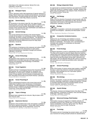 internships in the molecular sciences. Spring Term only.
Laboratory. Course fee.
Prereq: First-year or Sophomore Standing
BIO 180 Biological Topics
NS1 4 cr
Lecture, laboratory and/or field experiences of special relevance to
biology. Recent topics have included animal behavior, recombinant
gene techniques, microbial ecology and cell culture. May be taken
more than once for credit. May include a course fee.
BIO 202 General Botany
NS1 4 cr UL
An introduction to the study of plant life, from algae through
flowering plants, and fungi. Plants will be studied in relation to the
environment and human activities. Morphology, ecology, and
evolution will be stressed with some identification and collection of
local flora. Laboratory. Course fee.
BIO 203 General Zoology
NS1 4 cr UL
This course examines the diversity of the animal kingdom.
Animals will be studied in an evolutionary context, emphasizing
morphology, life history, ecology and behavior. The laboratory will
include dissections and demonstrations that allow students to
appreciate the physical differences across the major phyla.
Laboratory. Course fee.
BIO 204 Genetics
NS1 4 cr UL
The mechanics of inheritance at the molecular and cellular levels
and the relationship of this phenomenon to gene action,
organismal development, population changes and evolution.
Laboratory. Course fee.
Prereq: BIO-121 and Sophomore Standing
BIO 205 Human Embryology
NS1 4 cr UL
Development of the organism from its beginning to the
establishment of the basic body plan and organ systems. Live
embryos and developmental morphology of vertebrates.
Laboratory. Course fee.
Prereq: BIO-121
BIO 206 Forest Vegetation
NS1 4 cr UL
Students will learn morphological features that characterize wood
plant species, the use of those features for recognition and
identification of woody plants, scientific and standard common
names of those species, and the diversity of woody plants and
their associated communities across North America. Laboratory.
Prereq: BIO-202 or Permission
BIO 226 Human Physiology II
NS1 4 cr UL
Study of physiological functions of the human body and the
relationship of systems to the maintenance of homeostatic
balance. Includes applications of physiological principles to
practical issues in medicine and physical performance. Laboratory.
Course fee. (Cross-listed with IPH-226)
Prereq: BIO-121 and IPH-225
BIO 280 Topics in Biology
NS1 2 cr UL
Biological topics selected by the instructor. May be taken more
than once for credit.
Prereq: BIO-121 or Permission
BIO 290 Sophomore Seminar
NS1 2 cr UL
Designed to show students how to plan and prepare a portfolio for
their senior capstone presentation. Library skills, basic statistics
and experimental design will be emphasized. Course fee.
Prereq: BIO-121, BIO-202, or BIO-203 or Permission
BIO 299 Biology Independent Study
1-4 cr UL
An opportunity for exceptional freshmen and sophomores to work
directly with faculty on a research project. Typically, students help
gather data and participate in the analysis of data. Introduction to
the research process. Course fee.
Prereq: Permission
BIO 301 Cell Biology
NS1 4 cr UL
Study of the fine structure of eucaryotic and procaryotic cells, the
chemical composition and organization of cells, and the particular
organization and function of cell organelles and structural
components. Laboratory. Course fee.
BIO 302 Ecology
NS1 4 cr UL
Investigation of population, community and ecosystem structure,
dynamics and energetics. Laboratory and field studies. Course
fee.
Prereq: Sophomore Standing or Permission
BIO 305 Comparative Vertebrate Anatomy
NS1 4 cr UL
Explores the use of homology and cladistics to recover
phylogenies and to understand the evolution of anatomical
features of vertebrates. The function, form, and biodiversity of
chordates with emphasis on vertebrates are discussed.
Laboratory. Course fee.
Prereq: BIO-203
BIO 306 Forest Ecology
NS1 4 cr UL
Ecological interactions crucial to understanding forest ecosystems.
This class will be taught by using the flipped classroom teaching
method which will involve active learning techniques. Students will
be responsible for a significant amount of preparation outside of
class and active learning projects during class. Laboratory and
field studies, with one Saturday field trip with a focus on acquiring
field techniques and mastering quantitative skills. Laboratory.
Course fee.
Prereq: Take BIO-202 or Permission
BIO 307 General Physiology
NS1 4 cr UL
Study of the function of various animal organ systems, especially
the ways in which they interact to maintain homeostasis of the
individual. Most examples are from mammalian systems.
Laboratory. Course fee.
Prereq: Sophomore Standing or Permission
BIO 308 Microbiology
NS1 4 cr UL
Survey of the bacteria, viruses and other protists emphasizing their
structure, physiology, systematics, ecology and genetics. Focuses
on microbes important to humans including disease and the
immune response. Laboratory. Course fee.
Prereq: Junior or Senior Standing or Permission
BIO 309 Aquatic Biology
NS1 4 cr UL
The physical, chemical and biological factors that affect fresh
water organisms. Comparison of streams, rivers and lake habitats
of Michigan. Laboratory. Course fee.
Prereq: BIO-121 or Permission
BIO 315 Behavioral Ecology (Field Studies)
NS1 4 cr UL
Field studies of groups of organisms in habitats ordinarily not
accessible during the Fall or Winter term. A recent topic has been
marine invertebrates of Jamaica. Spring Term only. May be
elected more than once for credit. Course fee.
Prereq: Permission
BIO 319 Toxicology
NS1 4 cr UL
The science and art of toxicology has ancient origins, such as our
use of venoms for hunting and plant extracts for assassinations.
BIOLOGY 25
 