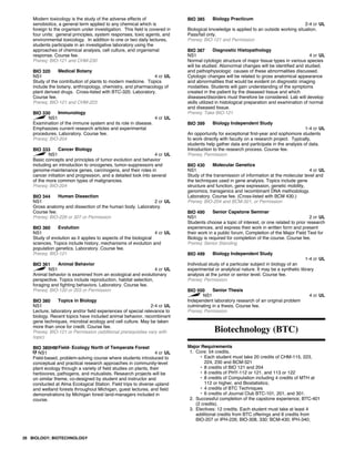 Modern toxicology is the study of the adverse effects of
xenobiotics, a general term applied to any chemical which is
foreign to the organism under investigation. This field is covered in
four units: general principles, system responses, toxic agents, and
environmental toxicology. In addition to one or two daily lectures,
students participate in an investigative laboratory using the
approaches of chemical analysis, cell culture, and organismal
response. Course fee.
Prereq: BIO-121 and CHM-230
BIO 320 Medical Botany
NS1 4 cr UL
Study of the contribution of plants to modern medicine. Topics
include the botany, anthropology, chemistry, and pharmacology of
plant derived drugs. Cross-listed with BTC-320. Laboratory.
Course fee.
Prereq: BIO-121 and CHM-223
BIO 330 Immunology
NS1 4 cr UL
Examination of the immune system and its role in disease.
Emphasizes current research articles and experimental
procedures. Laboratory. Course fee.
Prereq: BIO-204
BIO 333 Cancer Biology
NS1 4 cr UL
Basic concepts and principles of tumor evolution and behavior
including an introduction to oncogenes, tumor-suppressors and
genome-maintenance genes, carcinogens, and their roles in
cancer initiation and progression, and a detailed look into several
of the more common types of malignancies.
Prereq: BIO-204
BIO 344 Human Dissection
NS1 2 cr UL
Gross anatomy and dissection of the human body. Laboratory.
Course fee.
Prereq: BIO-226 or 307 or Permission
BIO 360 Evolution
NS1 4 cr UL
Study of evolution as it applies to aspects of the biological
sciences. Topics include history, mechanisms of evolution and
population genetics. Laboratory. Course fee.
Prereq: BIO-121
BIO 361 Animal Behavior
NS1 4 cr UL
Animal behavior is examined from an ecological and evolutionary
perspective. Topics include reproduction, habitat selection,
foraging and fighting behaviors. Laboratory. Course fee.
Prereq: BIO-120 or 203 or Permission
BIO 380 Topics in Biology
NS1 2-4 cr UL
Lecture, laboratory and/or field experiences of special relevance to
biology. Recent topics have included animal behavior, recombinant
gene techniques, microbial ecology and cell culture. May be taken
more than once for credit. Course fee.
Prereq: BIO-121 or Permission (additional prerequisites vary with
topic)
BIO 380HMField- Ecology North of Temperate Forest
NS1 4 cr UL
Field-based, problem-solving course where students introduced to
conceptual and practical research approaches in community-level
plant ecology through a variety of field studies on plants, their
herbivores, pathogens, and mutualists. Research projects will be
on similar theme, co-designed by student and instructor and
conducted at Alma Ecological Station. Field trips to diverse upland
and wetland forests throughout Michigan, guest lectures, and field
demonstrations by Michigan forest land-managers included in
course.
BIO 385 Biology Practicum
2-4 cr UL
Biological knowledge is applied to an outside working situation.
Pass/fail only.
Prereq: BIO-121 and Permission
BIO 387 Diagnostic Histopathology
NS1 4 cr UL
Normal cytologic structure of major tissue types in various species
will be studied. Abonormal changes will be identified and studied,
and pathophysiologic causes of these abnormalities discussed.
Cytologic changes will be related to gross anatomical appearance
and abnormalities that would be evident on disgnostic imaging
modalities. Students will gain understanding of the symptoms
created in the patient by the diseased tissue and which
diseases/disorders must therefore be considered. Lab will develop
skills utilized in histological preparation and examination of normal
and diseased tissue.
Prereq: Take BIO-121
BIO 399 Biology Independent Study
1-4 cr UL
An opportunity for exceptional first-year and sophomore students
to work directly with faculty on a research project. Typically,
students help gather data and participate in the analysis of data.
Introduction to the research process. Course fee.
Prereq: Permission
BIO 430 Molecular Genetics
NS1 4 cr UL
Study of the transmission of information at the molecular level and
the techniques used in gene analysis. Topics include gene
structure and function, gene expression, genetic mobility,
genomics, transgenics and recombinant DNA methodology.
Laboratory. Course fee. (Cross-listed with BCM 430.)
Prereq: BIO-204 and BCM-321, or Permission
BIO 490 Senior Capstone Seminar
NS1 2 cr UL
Students choose a topic of interest, or one related to prior research
experiences, and express their work in written form and present
their work in a public forum. Completion of the Major Field Test for
Biology is required for completion of the course. Course fee.
Prereq: Senior Standing
BIO 499 Biology Independent Study
1-4 cr UL
Individual study of a particular subject in biology of an
experimental or analytical nature. It may be a synthetic library
analysis at the junior or senior level. Course fee.
Prereq: Permission
BIO 500 Senior Thesis
NS1 4 cr UL
Independent laboratory research of an original problem
culminating in a thesis. Course fee.
Prereq: Permission
Biotechnology (BTC)
Major Requirements
1. Core: 54 credits.
• Each student must take 20 credits of CHM-115, 223,
224, 230 and BCM-321
• 8 credits of BIO 121 and 204
• 8 credits of PHY-112 or 121, and 113 or 122
• 8 credits of Computation including 4 credits of MTH at
112 or higher, and Biostatistics;
• 4 credits of BTC Techniques
• 6 credits of Journal Club BTC-101, 201, and 301.
2. Successful completion of the capstone experience, BTC-401
(2 credits).
3. Electives: 12 credits. Each student must take at least 4
additional credits from BTC offerings and 8 credits from
BIO-207 or IPH-226; BIO-308, 330; BCM-430; IPH-340;
26 BIOLOGY; BIOTECHNOLOGY
 
