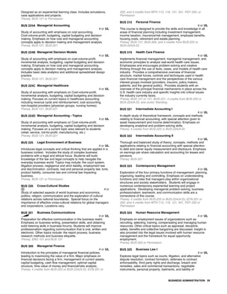 Designed as an experiential learning class. Includes simulations,
case applications and projects.
Prereq: BUS-121 or Permission
BUS 224A Managerial Accounting
4 cr UL
Study of accounting with emphasis on cost accounting,
Cost-volume-profit, budgeting, capital budgeting and decision
making. Emphasis on how cost and managerial accounting
concepts apply to decision making and management analysis.
Prereq: BUS-121, BUS-221
BUS 224B Managerial Decision Models
4 cr UL
Study of accounting with emphasis on cost-volume-profit,
incremental analysis, budgeting, capital budgeting and decision
making. Emphasis on how cost and managerial accounting
concepts apply to decision making and management analysis.
Includes basic data analytics and additional spreadsheet design
practice.
Prereq: BUS-121, BUS-221
BUS 224C Managerial Healthcare
4 cr UL
Study of accounting with emphasis on Cost-volume-profit,
incremental analysis, budgeting, capital budgeting and decision
making. Focuses on current topics in healthcare accounting
including revenue cycle and reimbursement, cost accounting,
non-hospital providers (physician groups, nursing homes).
Prereq: BUS-121, BUS-221
BUS 224D Managerial Accounting - Topics
4 cr UL
Study of accounting with emphasis on Cost-volume-profit,
incremental analysis, budgeting, capital budgeting and decision
making. Focuses on a current topic area relevant to students
(retail, service, not-for-profit, manufacturing, etc.)
Prereq: BUS-121, BUS-221
BUS 225 Legal Environment of Business
4 cr UL
Introduces legal concepts and critical thinking that are applied in a
business context. Includes the study of complex business
problems with a legal and ethical focus. Students will build
knowledge of the law and legal concepts to help navigate the
everyday business world. Topics may include: the court system,
litigation process, negligence and strict liability, employment law
and discrimination, contracts, real and personal property law, torts,
product liability, consumer law and criminal law impacting
business.
Prereq: BUS-121 or Permission
BUS 226 Cross-Cultural Studies
4 cr
Study of selected aspects of world business and economics,
politics, religion, communication and the exploration of cultural
relations across national boundaries. Special focus on the
importance of effective cross-cultural relations for global managers
and corporations. Locations vary.
BUS 301 Business Communications
4 cr UL
Preparation for effective communication in the business realm.
Emphasis on business writing, presentation skills, and obtaining
solid listening skills in business forums. Students will improve
professionalism regarding communication that is oral, written and
electronic. Other topics include: the report process, business
research methods and business etiquette.
Prereq: ENG 101 and BUS 121
BUS 309 Managerial Finance
4 cr UL
Introduction to the principles of managerial financial policies,
leading to maximizing the value of a firm. Major emphasis on
financial decisions facing a firm, management of current assets,
capital budgeting, cash flow management, optimal capital
structure, time value of money and financial/ratio analysis.
Prereq: 4 credits from BUS-222 or BUS-224(A-D); ECN 201 or
202; and 4 credits from MTH 113, 116, 121, 341, PSY 220, or
Permission
BUS 315 Personal Finance
4 cr UL
This course is designed to provide the skills and knowledge in all
areas of financial planning including investment management,
income taxation, insurance/risk management, employee benefits,
housing costs, retirement and estate planning.
Prereq: BUS-121; BUS-309; and 4 credits from BUS-222 or
BUS-224(A-D)
BUS 319 Health Care Finance
4 cr UL
Implements financial management, managerial management, and
economic principles to analyze real-world health care issues.
Emphasizes and encourages problem-solving and creative
thinking through the use of texts, cases, and models of health care
industry. Provides a comprehensive overview of financial
structure, market forces, controls and techniques used in health
care financial management and the perspectives of the various
interest groups involved (providers, insurers, policy makers,
patients, and the general public). Provides students with an
overview of the principal financial mechanisms in place across the
U.S. health care industry and specific insights into critical issues
the industry currently faces.
Prereq: BUS-121 or 131; BUS-221; 4 credits from BUS-222 or
BUS-224(A-D), and Junior Standing
BUS 321 Intermediate Accounting I
4 cr UL
In-depth study of theoretical framework, concepts and methods
relating to financial accounting, with special attention given to
asset measurement and income determination. Emphasis on
developing analytical and problem-solving skills.
Prereq: 4 credits from BUS-222 or BUS-224(A-D)
BUS 322 Intermediate Accounting II
4 cr UL
Thorough and balanced study of theory, concepts, methods and
applications relating to financial accounting with special attention
to debt and owner equity measurement and disclosure. Emphasis
on earnings per share calculation and accounting for leases and
pensions.
Prereq: BUS-321
BUS 323 Contemporary Management
4 cr UL
Exploration of the four primary functions of management: planning,
organizing, leading and controlling. Emphasis on understanding
functions and roles that managers play within organizational
structures and society stakeholders. Students will engage in
numerous contemporary experiential learning and project
applications. Developing managerial problem-solving, business
professionalism, teamwork, and communication skills are a
cornerstone of this course.
Prereq: 4 credits from BUS-222 or BUS-224(A-D); ECN 201 or
202; and 4 credits from MTH 113, 116, 121, 341, PSY 220 or
Permission
BUS 324 Human Resource Management
4 cr UL
Emphasis on employment issues of organizations such as:
recruiting, selecting, training, compensating and managing human
resources. Other critical topics such as appraisal, discipline,
safety, benefits and collective bargaining are discussed. Insight is
also provided into the legal issues involved with human resource
management and the framework for equal opportunity
employment.
Prereq: BUS-323 or Permission
BUS 325 Business Law I
4 cr UL
Explores legal topics such as courts, litigation, and alternative
dispute resolution, contract formation, defenses to contract
enforceability, third party rights and discharge, breach and
remedies, sales and commercial transactions, negotiable
instruments, personal property, bailments, and liability of
BUSINESS ADMINISTRATION 29
 