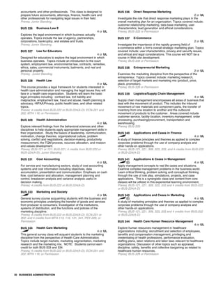 accountants and other professionals. This class is designed to
prepare future accountants, attorneys, finance, health care and
other professionals for navigating legal issues in their field.
Prereq: Junior Standing
BUS 326 Business Law II
4 cr UL
Explores the legal environment in which business actually
operates. Topics include the law of agency, partnerships,
corporations, bankruptcy, and estates and trusts.
Prereq: Junior Standing
BUS 327 Law for Educators
4 cr UL
Designed for educators to explore the legal environment in which
business operates. Topics include an introduction to the court
system, employment law, environmental law, contracts, remedies,
ethics, sales, commercial instruments, bailments, and real and
personal property.
Prereq: Junior Standing
BUS 328 Health Law
4 cr UL
This course provides a legal framework for students interested in
health care administration and managing the legal issues they will
face in a health care organization. Students will learn the basic
legal principles including: contract law, tort liability and
malpractice, employment law, fraud and abuse, health planning &
advocacy, HIPAA/Privacy, public health laws, and other related
topics.
Prereq: 4 credits from BUS-222 or BUS-224(A-D); ECN-201 and
202; MTH-116; or Permission
BUS 329 Health Administration
4 cr UL
Explore relevant findings from the behavioral sciences and other
disciplines to help students apply appropriate management skills in
their organization. Study the basics of leadership, communication,
motivation, change theories, organizational culture, problem
solving, conflict and negotiations, decision-making, productivity
measurement, the TQM process, rsources allocation, and mission
and values development.
Prereq: BUS-121 or 131; BUS-221; 4 credits from BUS-222 or
BUS-224(A-D); Junior Standing
BUS 331 Cost Accounting
4 cr UL
For service and manufacturing sectors, study of cost accounting
systems and cost information including objectives, data
accumulation, presentation and communication. Emphasis on cash
flow, cost behavior and allocation, management planning and
control, breakeven analysis and variance analysis useful in
decision making.
Prereq: 4 credits from BUS-222 or BUS-224(A-D)
BUS 333 Marketing and Society
4 cr UL
General survey course acquainting students with the business and
economic principles underlying the transfer of goods and services
from producer to consumers. Investigation of the institutions,
systems of distribution, and the functions and policies of the
marketing discipline.
Prereq: 4 credits from BUS-222 or BUS-224(A-D); ECN-201 or
202; and 4 credits from MTH-113, 116, 121, 341, PSY-220, or
Permission
BUS 334 Health Care Marketing
4 cr UL
This general survey class will acquaint students to the marketing
discipline from the perspective of Health Care Administration.
Topics include target markets, marketing segmentation, marketing
research and the marketing mix. NOTE: Students cannot earn
credit for both BUS-333 and 334.
Prereq: 4 credits from BUS-222 or BUS-224(A-D); ECN-201 and
202; MTH-116; or Permission
BUS 336 Direct Response Marketing
2 cr UL
Investigate the role that direct response marketing plays in the
overall marketing plan for an organization. Topics covered include:
customer relationship marketing, data base marketing, user
characteristics, lead generation and ethical considerations.
Prereq: BUS-333 or Permission
BUS 337 E-Commerce
2 cr UL
Investigate the importance of the rapidly growing field of
e-commerce within a firm's overall strategic marketing plan. Topics
covered include: user characteristics, privacy and security issues,
and ethical and legal considerations. This course will NOT be a
course in Web site development.
Prereq: BUS-333 or Permission
BUS 338 Entrepreneurial Marketing
2 cr UL
Examines the marketing discipline from the perspective of the
entrepreneur. Topics covered include: marketing research,
selection of target markets and marketing mix (product, price,
place, promotion).
Prereq: BUS-333 or Permission
BUS 339 Logistics/Supply Chain Management
4 cr UL
Supply chain management encompasses all areas of business that
deal with the movement of product. This includes the inbound
movement of raw materials and component parts, the transfer of
inventory from one location to another and the outbound
movement of products to the customer. Areas covered include
customer service, facility location, inventory management, order
processing, purchasing/procurement, transportation and
warehousing.
Prereq: BUS-333
BUS 340 Applications and Cases in Finance
4 cr UL
A study of finance principles and theories as applied to complex
corporate problems through the use of company analysis and
other hands-on applications.
Prereq: BUS-121, 221, 309, 323, 333, and 4 credits from BUS-222
or BUS-224(A-D)
BUS 341 Applications & Cases in Management
4 cr UL
Apply management concepts to real life cases and situations.
Examine complex management problems in the business world.
Learn critical thinking, problem solving and conceptual thinking
through the use of role play, simulations, projects, and case
applications. This is a synergistic class and content from core
classes will be utilized in this experiential learning environment.
Prereq: BUS-121, 221, 309, 323, 333 and 4 credits from BUS-222
or BUS-224(A-D)
BUS 342 Applications and Cases in Marketing
4 cr UL
A study of marketing principles and theories as applied to complex
corporate problems through the use of company analysis and
other hands-on applications.
Prereq: BUS-121, 221, 309, 323, 333 and 4 credits from BUS-222
or BUS-224(A-D)
BUS 344 Health Care Human Resource Management
4 cr UL
Explore human resources management in healthcare
organizations including: recruitment and selection of employees,
benefits and compensation management, privileging and
credentialing of health professions, performance evaluation,
staffing plans, labor relations and labor laws relevant to healthcare
organizations. Discussion of other topics such as appraisal,
discipline, safety, benefits and collective bargaining as related to
healthcare human resources.
Prereq: BUS-329 or Permission
30 BUSINESS ADMINISTRATION
 