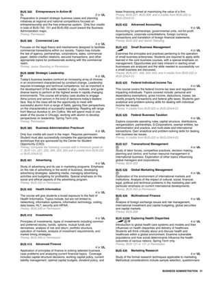 BUS 350 Entrepreneurs in Action III
SL 2 cr UL
Preparation to present strategic business cases and planning
initiatives at regional and national competitions focused on
entrepreneurship and the free enterprise system. Only four credits
in total of BUS-150, 151 and BUS-350 count toward the Business
Administration major.
Prereq: Permission
BUS 366 Commercial Law
4 cr UL
Focuses on the legal theory and mechanisms designed to facilitate
commercial transactions within our society. Topics may include:
the law of agency, partnerships, corporations, sales, commercial
paper, debtor-creditor relations, secured transactions, and other
appropriate topics for professionals working with the commercial
realm.
Prereq: Junior Standing or Permission
BUS 380M Strategic Leadership
4 cr UL
Today's business leaders confront an increasing array of choices
in an environment characterized by constant change. Leadership
requires knowledge and technical competence, but as important is
the development of the skills needed to align, motivate, and guide
diverse teams to perform at the highest levels in rapidly changing
environments. This course will employ case studies to engage
Alma juniors and seniors in the kind of decisions today's leaders
face. Key to the class will be the opportunity to meet with
successful alumni from a range of fields, gaining their perspectives
on the characteristics of successful leadership. Reading will range
from Marcus Aurelius to Jim Collins. We will spend most of one
week of the course in Chicago, working with alumni to develop
perspectives on leadership. Spring Term only.
Prereq: Permission
BUS 385 Business Administration Practicum
4 cr UL
Only four credits will count in the major. Requires permission.
Student must also successfully complete the appropriate internship
workshops that are sponsored by the Center for Student
Opportunity (CSO).
Prereq: Complete the following courses with a minimum grade of
C: BUS-121, 221, 225, 309, 323, 333 and 4 credits from BUS-222
or BUS-224(A-D)
BUS 401 Advertising
4 cr UL
Study of advertising and its use in marketing programs. Emphasis
on the role of advertising in the world of business, developing
advertising strategies, selecting media, managing advertising
activities and budgeting for profitability. Special emphasis on the
social and ethical aspects of the advertising program.
Prereq: BUS-333 or Permission
BUS 405 Health Informatics
4 cr UL
The course will give students a broad exposure to the field of
Health Informatics. Topics include, but are not limited to,
networking, information systems, information technology, coding,
data bases, HL7, security and HIPAA.
Prereq: BUS-329 or Permission
BUS 410 Investments
4 cr UL
Principles of investments, types of investments including common
and preferred stocks, bonds, options, mutual funds and
derivatives, analysis of risk and return, portfolio structure,
operation of markets, analysis of investment requirements, and
market timing strategies.
Prereq: BUS-309 or Permission
BUS 415 Advanced Finance
4 cr UL
Application of principles of finance to solving selected business
case problems and analyzing current financial topics. Coverage
includes capital structure decisions, working capital policy, current
liability management, optimal capital budgets, dividend policy, and
lease financing aimed at maximizing the value of a firm.
Prereq: BUS-221, BUS-309, and 4 credits from BUS-222 or
BUS-224(A-D)
BUS 422 Advanced Accounting
4 cr UL
Accounting for partnerships, governmental units, not-for-profit
organizations, corporate consolidations, foreign currency
transactions and translation of foreign financial statements.
Prereq: BUS-322 and Senior Standing
BUS 423 Small Business Management
4 cr UL
Examines the principles and practices pertaining to the operation
of small business enterprises. Students are required to apply skills
learned in the core business courses, with a special emphasis on
management. Opportunities and risks inherent in starting small
businesses are analyzed and the skills needed to successfully run
a small business are discussed.
Prereq: BUS-221, 309, 323, 333, and 4 credits from BUS-222 or
BUS-224(A-D)
BUS 425 Federal Individual Income Tax
4 cr UL
This course covers the federal income tax laws and regulations
impacting individuals. Topics covered include: personal and
dependency exemptions, gross income, deductions, losses, tax
credits property transactions and federal gifts taxes. Students gain
analytical and problem-solving skills for dealing with individual
income tax issues.
Prereq: 4 credits from BUS-222 or BUS-224(A-D)
BUS 426 Federal Business Taxation
4 cr UL
Explore corporate operating rules, capital structure, distributions,
reorganization, partnerships, S-Corporations, exempt entities, tax
administration and practice, and multi-state and international
transactions. Gain analytical and problem-solving skills for dealing
with business tax issues.
Prereq: 4 credits from BUS-222 or BUS-224(A-D)
BUS 427 Transnational Management
4 cr UL
Study of labor forces, competitive practices, decision making,
planning and control, and human resource management in
international business. Exploration of other topics influencing
global managers and corporations.
Prereq: BUS-323
BUS 428 Global Marketing Management
4 cr UL
Exploration of the environment of international markets and
institutions. Analysis of the impact of cultural, social, financial,
legal, political and technical problems in the marketing plan with
particular emphasis on current international developments.
Prereq: BUS-333 or Permission
BUS 429 Multinational Finance
4 cr UL
Analysis of foreign exchange issues and risk management,
international investment and capital budgeting, global securities
and capital markets.
Prereq: BUS-309
BUS 433M Exploring Health Disparities
4 cr UL
Introduction to global health care systems and models and their
influences on health disparities and delivery of healthcare.
Students will think critically about and discuss health and
healthcare within a global environment. Examine vulnerable
populations and how social determinants influence the health
outcomes of various nations. Spring Term only.
Prereq: BUS-121 or 131 or Permission
BUS 435 Marketing Research
4 cr UL
Study of the formal research techniques applicable to marketing.
Methodical considerations include sample selection, questionnaire
BUSINESS ADMINISTRATION 31
 