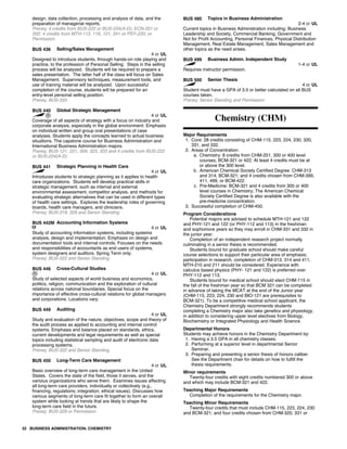 design, data collection, processing and analysis of data, and the
preparation of managerial reports.
Prereq: 4 credits from BUS-222 or BUS-224(A-D); ECN-201 or
202; 4 credits from MTH-113, 116, 121, 341 or PSY-220; or
Permission
BUS 436 Selling/Sales Management
4 cr UL
Designed to introduce students, through hands-on role playing and
practice, to the profession of Personal Selling. Steps in the selling
process will be analyzed. Students will be required to prepare a
sales presentation. The latter half of the class will focus on Sales
Management. Supervisory techniques, measurement tools, and
use of training material will be analyzed. Upon successful
completion of the course, students will be prepared for an
entry-level personal selling position.
Prereq: BUS-333
BUS 440 Global Strategic Management
4 cr UL
Coverage of all aspects of strategy with a focus on industry and
corporate analysis, especially in the global environment. Emphasis
on individual written and group oral presentations of case
analyses. Students apply the concepts learned to actual business
situations. The capstone course for Business Administration and
International Business Administration majors.
Prereq: BUS-121, 221, 309, 323, 333 and 4 credits from BUS-222
or BUS-224(A-D)
BUS 441 Strategic Planning in Health Care
4 cr UL
Introduces students to strategic planning as it applies to health
care organizations. Students will develop practical skills in
strategic management, such as internal and external
environmental assessment, competitor analysis, and methods for
evaluating strategic alternatives that can be used in different types
of health care settings. Explores the leadership roles of governing
boards, health care managers, and clinicians.
Prereq: BUS-319, 329 and Senior Standing
BUS 442M Accounting Information Systems
4 cr UL
Study of accounting information systems, including systems
analysis, design and implementation. Emphasis on design and
documentation tools and internal controls. Focuses on the needs
and responsibilities of accountants as end users of systems,
system designers and auditors. Spring Term only.
Prereq: BUS-322 and Senior Standing
BUS 446 Cross-Cultural Studies
4 cr UL
Study of selected aspects of world business and economics,
politics, religion, communication and the exploration of cultural
relations across national boundaries. Special focus on the
importance of effective cross-cultural relations for global managers
and corporations. Locations vary.
BUS 449 Auditing
4 cr UL
Study and evaluation of the nature, objectives, scope and theory of
the audit process as applied to accounting and internal control
systems. Emphasis and balance placed on standards, ethics,
current developments and legal requirements as well as special
topics including statistical sampling and audit of electronic data
processing systems.
Prereq: BUS-322 and Senior Standing
BUS 450 Long-Term Care Management
4 cr UL
Basic overview of long-term care management in the United
States. Covers the state of the field, those it serves, and the
varioius organizations who serve them. Examines issues affecting
all long-term care providers, individually or collectively (e.g.,
financing, regulations, integration, ethical issues). Discusses how
various segments of long-term care fit together to form an overall
system while looking at trends that are likely to shape the
long-term care field in the future.
Prereq: BUS-329 or Permission
BUS 480 Topics in Business Administration
2-4 cr UL
Current topics in Business Administration including: Business
Leadership and Society, Commercial Banking, Government and
Not for Profit Accounting, Personal Finances, Physical Distribution
Management, Real Estate Management, Sales Management and
other topics as the need arises.
BUS 499 Business Admin. Independent Study
1-4 cr UL
Requires instructor permission.
BUS 500 Senior Thesis
4 cr UL
Student must have a GPA of 3.5 or better calculated on all BUS
courses taken.
Prereq: Senior Standing and Permission
Chemistry (CHM)
Major Requirements
1. Core: 28 credits consisting of CHM-115, 223, 224, 230, 320,
331, and 332.
2. Areas of Concentration:
a. Chemistry: 8 credits from CHM-251, 300 or 400 level
courses, BCM-321 or 422. At least 4 credits must be at
or above the 300 level.
b. American Chemical Society Certified Degree: CHM-313
and 314; BCM-321; and 4 credits chosen from CHM-399,
411, 499, or BCM-422.
c. Pre-Medicine: BCM-321 and 4 credits from 300 or 400
level courses in Chemistry; The American Chemical
Society Certified Degree is also available with the
pre-medicine concentration.
3. Successful completion of CHM-450.
Program Considerations
Potential majors are advised to schedule MTH-121 and 122
and PHY-121 and 122 (or PHY-112 and 113) in the freshman
and sophomore years so they may enroll in CHM-331 and 332 in
the junior year.
Completion of an independent research project normally
culminating in a senior thesis is recommended.
Students bound for graduate school should make careful
course selections to support their particular area of emphasis;
participation in research, completion of CHM-313, 314 and 411,
MTH-210 and 211 should be considered. Experience with
calculus based physics (PHY- 121 and 122) is preferred over
PHY-112 and 113.
Students bound for medical school should elect CHM-115 in
the fall of the freshman year so that BCM 321 can be completed
in advance of taking the MCAT at the end of the Junior year
(CHM-115, 223, 224, 230 and BIO-121 are prerequisites to
BCM-321). To be a competitive medical school applicant, the
Chemistry Department strongly recommends students
completing a Chemistry major also take genetics and physiology,
in addition to considering upper level electives from Biology,
Biochemistry or Integrated Physiology and Health Science.
Departmental Honors
Students may achieve honors in the Chemistry Department by:
1. Having a 3.5 GPA in all chemistry classes.
2. Performing at a superior level in departmental Senior
Seminar.
3. Preparing and presenting a senior thesis of honors caliber.
See the Department chair for details on how to fulfill the
thesis requirements.
Minor requirements
Twenty-four credits with eight credits numbered 300 or above
and which may include BCM-321 and 422.
Teaching Major Requirements
Completion of the requirements for the Chemistry major.
Teaching Minor Requirements
Twenty-four credits that must include CHM-115, 223, 224, 230
and BCM-321; and four credits chosen from CHM-320, 331 or
32 BUSINESS ADMINISTRATION; CHEMISTRY
 