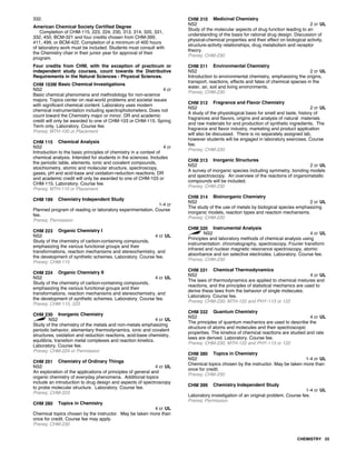 332.
American Chemical Society Certified Degree
Completion of CHM-115, 223, 224, 230, 313, 314, 320, 331,
332, 450, BCM-321 and four credits chosen from CHM-399,
411, 499, or BCM-422. Completion of a minimum of 400 hours
of laboratory work must be included. Students must consult with
the Chemistry chair in their junior year for approval of their
program.
Four credits from CHM, with the exception of practicum or
independent study courses, count towards the Distributive
Requirements in the Natural Sciences - Physical Sciences.
CHM 103M Basic Chemical Investigations
NS2 4 cr
Basic chemical phenomena and methodology for non-science
majors. Topics center on real-world problems and societal issues
with significant chemical content. Laboratory uses modern
chemical instrumentation including spectrophotometers. Does not
count toward the Chemistry major or minor. DR and academic
credit will only be awarded to one of CHM-103 or CHM-115. Spring
Term only. Laboratory. Course fee.
Prereq: MTH-100 or Placement
CHM 115 Chemical Analysis
NS2 4 cr
Introduction to the basic principles of chemistry in a context of
chemical analysis. Intended for students in the sciences. Includes
the periodic table, elements, ionic and covalent compounds,
stoichiometry, atomic and molecular structure, spectroscopy,
gases, pH and acid-base and oxidation-reduction reactions. DR
and academic credit will only be awarded to one of CHM-103 or
CHM-115. Laboratory. Course fee.
Prereq: MTH-110 or Placement
CHM 199 Chemistry Independent Study
1-4 cr
Planned program of reading or laboratory experimentation. Course
fee.
Prereq: Permission
CHM 223 Organic Chemistry I
NS2 4 cr UL
Study of the chemistry of carbon-containing compounds,
emphasizing the various functional groups and their
transformations, reaction mechanisms and stereochemistry, and
the development of synthetic schemes. Laboratory. Course fee.
Prereq: CHM-115
CHM 224 Organic Chemistry II
NS2 4 cr UL
Study of the chemistry of carbon-containing compounds,
emphasizing the various functional groups and their
transformations, reaction mechanisms and stereochemistry, and
the development of synthetic schemes. Laboratory. Course fee.
Prereq: CHM-115, 223
CHM 230 Inorganic Chemistry
NS2 4 cr UL
Study of the chemistry of the metals and non-metals emphasizing
periodic behavior, elementary thermodynamics, ionic and covalent
structures, oxidation and reduction reactions, acid-base chemistry,
equilibria, transition metal complexes and reaction kinetics.
Laboratory. Course fee.
Prereq: CHM-224 or Permission
CHM 251 Chemistry of Ordinary Things
NS2 4 cr UL
An exploration of the applications of principles of general and
organic chemistry of everyday phenomena. Additional topics
include an introduction to drug design and aspects of spectroscopy
to probe molecular structure. Laboratory. Course fee.
Prereq: CHM-223
CHM 280 Topics in Chemistry
4 cr UL
Chemical topics chosen by the instructor. May be taken more than
once for credit. Course fee may apply.
Prereq: CHM-230
CHM 310 Medicinal Chemistry
NS2 2 cr UL
Study of the molecular aspects of drug function leading to an
understanding of the basis for rational drug design. Discussion of
physical-chemical properties and their effect on biological activity,
structure-activity relationships, drug metabolism and receptor
theory.
Prereq: CHM-230
CHM 311 Environmental Chemistry
NS2 2 cr UL
Introduction to environmental chemistry, emphasizing the origins,
transport, reactions, effects and fates of chemical species in the
water, air, soil and living environments.
Prereq: CHM-230
CHM 312 Fragrance and Flavor Chemistry
NS2 2 cr UL
A study of the physiological basis for smell and taste, history of
fragrances and flavors, origins and analysis of natural materials
and raw materials for and production of synthetic ingredients. The
fragrance and flavor industry, marketing and product application
will also be discussed. There is no separately assigned lab,
however students will be engaged in laboratory exercises. Course
fee.
Prereq: CHM-230
CHM 313 Inorganic Structures
NS2 2 cr UL
A survey of inorganic species including symmetry, bonding models
and spectroscopy. An overview of the reactions of organometallic
compounds will be included.
Prereq: CHM-230
CHM 314 Bioinorganic Chemistry
NS2 2 cr UL
The study of the use of metals by biological species emphasizing
inorganic models, reaction types and reaction mechanisms.
Prereq: CHM-230
CHM 320 Instrumental Analysis
NS2 4 cr UL
Principles and laboratory methods of chemical analysis using
instrumentation: chromatography, spectroscopy, Fourier transform
infrared and nuclear magnetic resonance spectroscopy, atomic
absorbance and ion selective electrodes. Laboratory. Course fee.
Prereq: CHM-230
CHM 331 Chemical Thermodynamics
NS2 4 cr UL
The laws of thermodynamics are applied to chemical mixtures and
reactions, and the principles of statistical mechanics are used to
derive these laws from the behavior of single molecules.
Laboratory. Course fee.
Prereq: CHM-230, MTH-122 and PHY-113 or 122
CHM 332 Quantum Chemistry
NS2 4 cr UL
The principles of quantum mechanics are used to describe the
structure of atoms and molecules and their spectroscopic
properties. The kinetics of chemical reactions are studied and rate
laws are derived. Laboratory. Course fee.
Prereq: CHM-230, MTH-122 and PHY-113 or 122
CHM 380 Topics in Chemistry
NS2 1-4 cr UL
Chemical topics chosen by the instructor. May be taken more than
once for credit.
Prereq: CHM-230
CHM 399 Chemistry Independent Study
1-4 cr UL
Laboratory investigation of an original problem. Course fee.
Prereq: Permission
CHEMISTRY 33
 