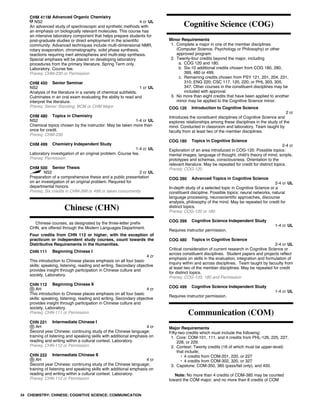 CHM 411M Advanced Organic Chemistry
NS2 4 cr UL
An advanced study of spectroscopic and synthetic methods with
an emphasis on biologically relevant molecules. This course has
an intensive laboratory component that helps prepare students for
post-graduate studies or direct employment in the scientific
community. Advanced techniques include multi-dimensional NMR,
rotary evaporation, chromatography, solid phase synthesis,
reactions requiring inert atmospheres and multi-step synthesis.
Special emphasis will be placed on developing laboratory
procedures from the primary literature. Spring Term only.
Laboratory. Course fee.
Prereq: CHM-230 or Permission
CHM 450 Senior Seminar
NS2 1 cr UL
Analysis of the literature in a variety of chemical subfields.
Culminates in an oral exam evaluating the ability to read and
interpret the literature.
Prereq: Senior Standing; BCM or CHM Major
CHM 480 Topics in Chemistry
NS2 1-4 cr UL
Chemical topics chosen by the instructor. May be taken more than
once for credit.
Prereq: CHM-230
CHM 499 Chemistry Independent Study
1-4 cr UL
Laboratory investigation of an original problem. Course fee.
Prereq: Permission
CHM 500 Senior Thesis
NS2 2 cr UL
Preparation of a comprehensive thesis and a public presentation
on an investigation of an original problem. Required for
departmental honors.
Prereq: Six credits in CHM-399 or 499 or taken concurrently
Chinese (CHN)
Chinese courses, as designated by the three-letter prefix
CHN, are offered through the Modern Languages Department.
Four credits from CHN 112 or higher, with the exception of
practicum or independent study courses, count towards the
Distributive Requirements in the Humanities.
CHN 111 Beginning Chinese I
4 cr
This introduction to Chinese places emphasis on all four basic
skills: speaking, listening, reading and writing. Secondary objective
provides insight through participation in Chinese culture and
society. Laboratory.
CHN 112 Beginning Chinese II
AH 4 cr
This introduction to Chinese places emphasis on all four basic
skills: speaking, listening, reading and writing. Secondary objective
provides insight through participation in Chinese culture and
society. Laboratory.
Prereq: CHN-111 or Permission
CHN 221 Intermediate Chinese I
AH 4 cr
Second year Chinese; continuing study of the Chinese language;
training of listening and speaking skills with additional emphasis on
reading and writing within a cultural context. Laboratory.
Prereq: CHN-112 or Permission
CHN 222 Intermediate Chinese II
AH 4 cr
Second year Chinese; continuing study of the Chinese language;
training of listening and speaking skills with additional emphasis on
reading and writing within a cultural context. Laboratory.
Prereq: CHN-112 or Permission
Cognitive Science (COG)
Minor Requirements
1. Complete a major in one of the member disciplines
(Computer Science, Psychology or Philosophy) or other
approved program.
2. Twenty-four credits beyond the major, including
a. COG 120 and 180.
b. Six-10 additional credits chosen from COG 180, 280,
399, 480 or 499.
c. Remaining credits chosen from PSY 121, 201, 204, 231,
310; ENG 220; CSC 117, 120, 220; or PHL 303, 305,
347. Other courses in the constituent disciplines may be
included with approval.
3. No more than eight credits that have been applied to another
minor may be applied to the Cognitive Science minor.
COG 120 Introduction to Cognitive Science
2 cr
Introduces the constituent disciplines of Cognitive Science and
explores relationships among these disciplines in the study of the
mind. Conducted in classroom and laboratory. Team taught by
faculty from at least two of the member disciplines.
COG 180 Topics in Cognitive Science
2-4 cr
Exploration of an area introduced in COG-120. Possible topics:
mental images, language of thought, child's theory of mind, scripts,
prototypes and schemas, consciousness. Orientation to the
relevant literature. May be repeated for credit for distinct topics.
Prereq: COG-120
COG 280 Advanced Topics in Cognitive Science
2-4 cr UL
In-depth study of a selected topic in Cognitive Science or a
constituent discipline. Possible topics: neural networks, natural
language processing, neuroscientific approaches, discourse
analysis, philosophy of the mind. May be repeated for credit for
distinct topics.
Prereq: COG-120 or 180
COG 399 Cognitive Science Independent Study
1-4 cr UL
Requires instructor permission.
COG 480 Topics in Cognitive Science
2-4 cr UL
Critical consideration of current research in Cognitive Science or
across constituent disciplines. Student papers and projects reflect
emphasis on skills in the evaluation, integration and formulation of
inquiry within and across disciplines. Team taught by facuulty from
at least two of the member disciplines. May be repeated for credit
for distinct topics.
Prereq: COG-120, 180 and Permission
COG 499 Cognitive Science Independent Study
1-4 cr UL
Requires instructor permission.
Communication (COM)
Major Requirements
Fifty-two credits which must include the following:
1. Core: COM-101, 111, and 4 credits from PHL-126, 225, 227,
228, or 229.
2. Context: Twenty credits (16 of which must be upper-level)
that include;
• 4 credits from COM-201, 220, or 227
• 4 credits from COM-302, 320, or 327
3. Capstone: COM-350, 385 (pass/fail only), and 450.
Note: No more than 4 credits of COM-385 may be counted
toward the COM major, and no more than 8 credits of COM
34 CHEMISTRY; CHINESE; COGNITIVE SCIENCE; COMMUNICATION
 