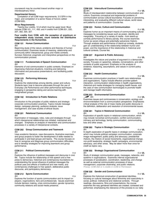 coursework may be counted toward another major or
interdisciplinary minor.
Departmental Honors
Completion of all COM major requirements, 3.5 GPA in the
major, and completion of a senior thesis of honors caliber
(COM-500).
Minor Requirements
Twenty-four credits, 12 of which must be upper level. Must
include COM-101, 111, 450; and 4 credits from COM-201, 220,
227, 302, 320, 327.
Four credits from COM, with the exception of practicum or
independent study courses, count towards the Distributive
Requirements in the Humanities.
COM 101 Human Communication
AH 4 cr
Beginning study of the nature, problems and theories of human
communication. Examines issues of meaning, relationship and
community within interpersonal, group and media contexts.
Surveys rhetorical, pragmatic and interpretive perspectives on the
communication process.
COM 111 Fundamentals of Speech Communication
AH 4 cr
Elements of oral communication in public contexts. Emphasis on
diagnosing rhetorical situations, inventing and delivering
informative and persuasive presentations, and facilitating public
discussion.
COM 123 Performing Advocacy
AH SL 4 cr
Explores the relationships among identity, power and culture.
Students learn how to become advocates through the use of
Everyday Life Performance and other performance techniques,
engaging in perspective taking and service learning with
marginalized groups.
COM 192 Introduction to Public Relations
AH 2 cr
Introduction to the principles of public relations and strategic
corporate communication practices. Topics include message
design, campaign planning, audience analysis, issue
management, and case studies of ethical issues.
COM 201 Relational Communication
AH 4 cr
Examination of messages, roles, rules and strategies through
which interpersonal relationships are initiated, maintained and
changed. Emphasis on analysis of interaction and communication
processes in a variety of interpersonal contexts.
COM 202 Group Communication and Teamwork
AH 2 cr
Uses academic literature, case discussions, illustrative exercises,
and group projects to foster the development of skills needed to
participate in and lead groups and teams. The course focuses on
how to recognize and diagnose group communication difficulties,
and to develop strategies for improving teamwork and group
performance.
COM 211 Political Communication
AH 4 cr
Explores the influence of political messages and discourse in civic
life. Topics include the relationship of free speech and a free
press to democracy, historical and contemporary foundations for
understanding the social influence of political messages the
political uses and effects of traditional and new media, and
contemporary challenges to free speech, deliberative public
discourse, and participatory democracy.
COM 212 Sports Communication
AH 4 cr
Explores the function of sports communication and its impact on
players, organizations, fans and professionals. Issues examined
include decision making, crisis communication, gender dynamics,
community relations and social media presence.
COM 220 Intercultural Communication
AH 4 cr UL
Study of interdependent relationship between communication and
culture. Examines conceptual and experiential problems of
communication across cultural boundaries. Focuses on perceiving,
interpreting, and evaluating different cultural values, world views
and patterns of communication. Course fee.
COM 223 Humor, Culture and Communication
AH 4 cr UL
Explores humor as an important means of communicating cultural
messages by considering issues such as power, identity and
marginality. Focusing on a variety of media - from stand-up
comedy performance to literary parody, this course examines
humor as social critique and potentially subversive rhetoric.
Through analysis and performance of stand-up comedy, students
gain an understanding of the relationship between humor and
power, and the importance of this relationship in rhetorical and
cultural contexts. Course fee.
COM 227 Argument & Public Advocacy
AH 4 cr UL
Investigates the nature and practice of argument in a democratic
society. Focuses on speeches, debates, conversations, and other
contexts of public argument. Emphasis on the analysis of
evidence, reasoning, assumptions, and values in current policy
debates.
COM 243 Health Communication
AH 4 cr UL
Examines communication practices in health care relationships
and organizations. Topics include effective provider-patient
interaction, communication relationships in health organizations,
rhetorical and media strategies for managing health issues, and
the uses of new communication technologies to promote health
and manage health information.
COM 253 Environmental Communication
AH 4 cr UL
Examines issues and controversies in conservation, ecology and
environmentalism from a communication perspective. Emphasizes
critical analysis of the role of mass media and public discourse in
the definition, deliberation and resolution of environmental issues.
COM 281 Topics in Relational Communication
AH 4 cr UL
Exploration of specific topics in relational communication, which
may include nonverbal communication, conflict communication,
intimacy and technology, family communication, communicating
loss and other areas.
COM 282 Topics in Strategic Communication
AH 4 cr UL
In-depth exploration of specific topics in strategic communication,
which may include political campaign communication, corporate
image management, public policy and advocacy, presidential
rhetoric, the rhetoric of social movements, organizational change,
non-profit leadership, strategic health campaigns, environmental
advocacy, and other areas. May be taken more than once for
credit as topics vary.
COM 302 Strategic Organizational Communication
AH 4 cr UL
Study of strategic communication goals, messages, networks, and
systems in organizations. Examines internal organizational
processes of socialization, coordination, leadership, and change
as well as external communication processes of issue
management, corporate citizenship, and public relations.
Prereq: COM-202 or 4 credits in COM or Permission
COM 320 Gender and Communication
AH 4 cr UL
Explores the rhetorical construction of gendered identities,
focusing on cultural messages about femininity and masculinity in
social, political, institutional and relational contexts. Through
readings, discussions, films and presentations, the course
examines the way gendered identities are created, contested and
performed, emphasizing the relevance of this process to our daily
COMMUNICATION 35
 