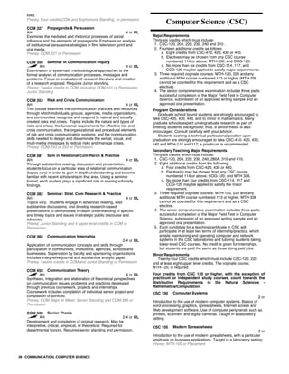 lives.
Prereq: Four credits COM and Sophomore Standing, or permission
COM 327 Propaganda & Persuasion
AH 4 cr UL
Examines the mediated and rhetorical processes of social
influence and the elements of propaganda. Emphasis on analysis
of institutional persuasive strategies in film, television, print and
oral media.
Prereq: COM-227 or Permission
COM 350 Seminar in Communication Inquiry
AH 4 cr UL
Examination of systematic methodological approaches to the
formal analysis of communication processes, messages and
problems. Focus on evaluation of research literature and creation
of a research proposal. Requires Junior standing.
Prereq: Twelve credits in COM, including COM-101 or Permission;
Junior Standing
COM 353 Risk and Crisis Communication
AH 4 cr UL
This course examines the communication practices and resources
through which individuals, groups, agencies, media organizations,
and communities recognize and respond to natural and socially
created risks and crises. Topics include the nature and types of
risks and crises, the funcional requirements for effective risk and
crisis communication, the organizational and procedural elements
of risk and crisis communication systems, and the communication
skills needed to design and disseminate the verbal, visual, and
multi-media messages to redcue risks and manage crises.
Prereq: COM-243 or 253 or Permission
COM 381 Sem in Relational Com Rsrch & Practice
AH 4 cr UL
Through substantive reading, discussion and presentation,
students focus on a particular area of relational communication
(topics vary) in order to gain in-depth understanding and become
familiar with recent scholarship in that area. Using a seminar
format, each student plays a significant role in sharing scholarly
findings.
COM 382 Seminar: Strat. Com Research & Practice
AH 4 cr UL
Topics vary. Students engage in advanced reading, lead
substantive discussions, and develop research-based
presentations to demonstrate in-depth understanding of specific
and timely topics and issues in strategic public discourse and
advocacy.
Prereq: Junior Standing and 4 upper level credits in COM or
Permission
COM 385 Communication Internship
2-4 cr UL
Application of communication concepts and skills through
participation in communities, institutions, agencies, schools and
businesses. Supervision by faculty and sponsoring organizations.
Includes interpretive journal and substantive analytic paper.
Prereq: Twelve credits in COM and Junior Standing or Permission
COM 450 Communication Theory
AH 4 cr UL
Synthesis, integration and elaboration of theoretical perspectives
on communication issues, problems and practices developed
through previous coursework, projects and internships.
Coursework includes completion of individual senior project and
compilation of portfolio.
Prereq: COM Major or Minor; Senior Standing and COM-385 or
Permission
COM 500 Senior Thesis
AH 2-4 cr UL
Development and completion of original research. May be
interpretive, critical, empirical, or theoretical. Required for
departmental honors. Requires senior standing and permission.
Computer Science (CSC)
Major Requirements
Thirty-six credits which must include:
1. CSC-120, 204, 220, 230, 240 and 310 .
2. Fourteen additional credits as follows:
a. Eight credits from CSC-410, 420, 430 or 440.
b. Electives may be chosen from any CSC course
numbered 114 or above; MTH-336; and COG-120.
c. No more than six credits from CSC-114, 117, and
COG-120 may be applied to satisfy major requirements.
3. Three required cognate courses: MTH-120, 220 and any
additional MTH course numbered 113 or higher (MTH-336
cannot be counted for this requirement and as a CSC
elective).
4. The senior comprehensive examination includes three parts:
successful completion of the Major Field Test in Computer
Science, submission of an approved writing sample and an
approved oral presentation.
Program Considerations
Graduate school bound students are strongly encouraged to
take CSC-420, 430, 440, and to minor in mathematics. Many
graduate schools expect undergraduate research as part of
entering students' background; thus, a senior thesis is also
encouraged. Consult carefully with your advisor.
Students seeking a technical professional position upon
graduation are strongly encouraged to take CSC-410, 420, 430,
440 and MTH-116 and 117; a practicum is recommended.
Secondary Teaching Major Requirements
Thirty-six credits which must include:
1. CSC-120, 204, 220, 230, 240, 280A, 310 and 410.
2. Eight additional credits from the following:
a. Four credits from CSC-420, 430 or 440.
b. Elective(s) may be chosen from any CSC course
numbered 114 or above; COG-120; and MTH 336.
c. No more than four credits from CSC-114, 117 and
COG-120 may be applied to satisfy the major
requirement.
3. Three required cognate courses: MTH-120, 220 and any
additional MTH course numbered 113 or higher. MTH-336
cannot be counted for this requirement and as a CSC
elective.
4. The senior comprehensive examination includes three parts:
successful completion of the Major Field Test in Computer
Science, submission of an approved writing sample and an
approved oral presentation.
5. Each candidate for a teaching certificate in CSC will
participate in at least two terms of internship/practica, which
entails maintaining and operating computer and network
systems in the CSC laboratories and tutoring students taking
lower-level CSC courses. No credit is given for internships,
but students are paid the same as those doing paid jobs.
Minor Requirements
Twenty-four CSC credits which must include CSC-120, 220
and at least eight upper level credits. The cognate course,
MTH-120, is required.
Four credits from CSC 120 or higher, with the exception of
practicum or independent study courses, count towards the
Distributive Requirements in the Natural Sciences -
Mathematics/Computation.
CSC 100 Computer Systems
2 cr
Introduction to the use of modern computer systems. Basics of
word-processing, graphics, spreadsheets, Internet access and
Web development software. Use of computer peripherals such as
printers, scanners and digital cameras. Taught in a laboratory
setting.
CSC 105 Modern Spreadsheets
2 cr
Introduction to the use of modern spreadsheets, with a particular
emphasis on business applications. Taught in a laboratory setting.
Prereq: MTH-100 or Placement
36 COMMUNICATION; COMPUTER SCIENCE
 
