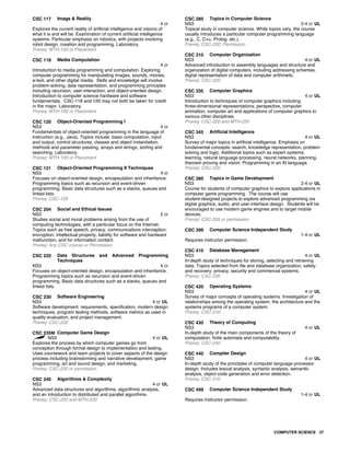 CSC 117 Image & Reality
4 cr
Explores the current reality of artificial intelligence and visions of
what it is and will be. Examination of current artificial intelligence
systems. Particular emphasis on robotics, with projects involving
robot design, creation and programming. Laboratory.
Prereq: MTH-100 or Placement
CSC 118 Media Computation
4 cr
Introduction to media programming and computation. Exploring
computer programming for manipulating images, sounds, movies,
e-text, and other digital media. Skills and knowledge will involve
problem-solving, data representation, and programming principles
including recursion, user-interaction, and object-oriented design.
Introduction to computer science hardware and software
fundamentals. CSC-118 and 120 may not both be taken for credit
in the major. Laboratory.
Prereq: MTH-100 or Placement
CSC 120 Object-Oriented Programming I
NS3 4 cr
Fundamentals of object-oriented programming in the language of
instruction (e.g., Java). Topics include: basic computation, input
and output, control structures, classes and object instantiation,
methods and parameter passing, arrays and strings, sorting and
searching. Laboratory.
Prereq: MTH-100 or Placement
CSC 121 Object-Oriented Programming II Techniques
NS3 4 cr
Focuses on object-oriented design, encapsulation and inheritance.
Programming topics such as recursion and event-driven
programming. Basic data structures such as a stacks, queues and
linked lists.
Prereq: CSC-120
CSC 204 Social and Ethical Issues
NS3 2 cr
Studies social and moral problems arising from the use of
computing technologies, with a particular focus on the Internet.
Topics such as free speech, privacy, communications interception,
encryption, intellectual property, liability for software and hardware
malfunction, and for information content.
Prereq: Any CSC course or Permission
CSC 220 Data Structures and Advanced Programming
Techniques
NS3 4 cr
Focuses on object-oriented design, encapsulation and inheritance.
Programming topics such as recursion and event-driven
programming. Basic data structures such as a stacks, queues and
linked lists.
CSC 230 Software Engineering
NS3 4 cr UL
Software development: requirements, specification, modern design
techniques, program testing methods, software metrics as used in
quality evaluation, and project management.
Prereq: CSC-220
CSC 235M Computer Game Design
NS3 4 cr UL
Explores the process by which computer games go from
conception through formal design to implementation and testing.
Uses coursework and team projects to cover aspects of the design
process including brainstorming and narrative development, game
programming, art and sound design, and marketing.
Prereq: CSC-220 or permission
CSC 240 Algorithms & Complexity
NS3 4 cr UL
Advanced data structures and algorithms, algorithmic analysis,
and an introduction to distributed and parallel algorithms.
Prereq: CSC-220 and MTH-220
CSC 280 Topics in Computer Science
NS3 2-4 cr UL
Topical study in computer science. While topics vary, the course
usually introduces a particular computer programming language
(e.g., C, C++, Prolog, etc.).
Prereq: CSC-220; Permission
CSC 310 Computer Organization
NS3 4 cr UL
Advanced introduction to assembly languages and structure and
organization of digital computers, including addressing schemes,
digital representation of data and computer arithmetic.
Prereq: CSC-220
CSC 335 Computer Graphics
NS3 4 cr UL
Introduction to techniques of computer graphics including
three-dimensional representations, perspective, computer
animation, computer art and applications of computer graphics to
various other disciplines.
Prereq: CSC-220 and MTH-220
CSC 345 Artificial Intelligence
NS3 4 cr UL
Survey of major topics in artificial intelligence. Emphasis on
fundamental concepts: search, knowledge representation, problem
solving and logic. Additional topics such as expert systems,
learning, natural language processing, neural networks, planning,
theorem proving and vision. Programming in an AI language.
Prereq: CSC-220
CSC 380 Topics in Game Development
NS3 2-4 cr UL
Course for students of computer graphics to explore applications in
computer game programming. The course will use
student-designed projects to explore advanced programming via
digital graphics, audio, and user-interface design. Students will be
encouraged to use modern game engines and to target mobile
devices.
Prereq: CSC-335 or permission
CSC 399 Computer Science Independent Study
1-4 cr UL
Requires instructor permission.
CSC 410 Database Management
NS3 4 cr UL
In-depth study of techniques for storing, selecting and retrieving
data. Topics selected from file and database organization, safety
and recovery, privacy, security and commercial systems.
Prereq: CSC-230
CSC 420 Operating Systems
NS3 4 cr UL
Survey of major concepts of operating systems. Investigation of
relationships among the operating system, the architecture and the
systems programs of a computer system.
Prereq: CSC-310
CSC 430 Theory of Computing
NS3 4 cr UL
In-depth study of the main components of the theory of
computation: finite automata and computability.
Prereq: CSC-240
CSC 440 Compiler Design
NS3 4 cr UL
In-depth study of the principles of computer language processor
design. Includes lexical analysis, syntactic analysis, semantic
analysis, object code generation and error detection.
Prereq: CSC-310
CSC 499 Computer Science Independent Study
1-4 cr UL
Requires instructor permission.
COMPUTER SCIENCE 37
 